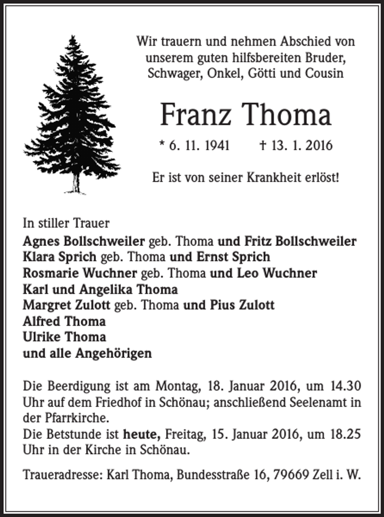 <p>Wir trauern und nehmen Abschied von<br />unserem guten hilfsbereiten Bruder,<br />Schwager, Onkel, Götti und Cousin</p><p>Franz Thoma<br />* 6. 11. 1941 † 13. 1. 2016<br />Er ist von seiner Krankheit erlöst!<br />In stiller Trauer<br />Agnes Bollschweiler geb. Thoma und Fritz Bollschweiler<br />Klara Sprich geb. Thoma und Ernst Sprich<br />Rosmarie Wuchner geb. Thoma und Leo Wuchner<br />Karl und Angelika Thoma<br />Margret Zulott geb. Thoma und Pius Zulott<br />Alfred Thoma<br />Ulrike Thoma<br />und alle Angehörigen<br />Die Beerdigung ist am Montag, 18. Januar 2016, um 14.30<br />Uhr auf dem Friedhof in Schönau; anschließend Seelenamt in<br />der Pfarrkirche.<br />Die Betstunde ist heute, Freitag, 15. Januar 2016, um 18.25<br />Uhr in der Kirche in Schönau.<br />Traueradresse: Karl Thoma, Bundesstraße 16, 79669 Zell i. W.</p>
