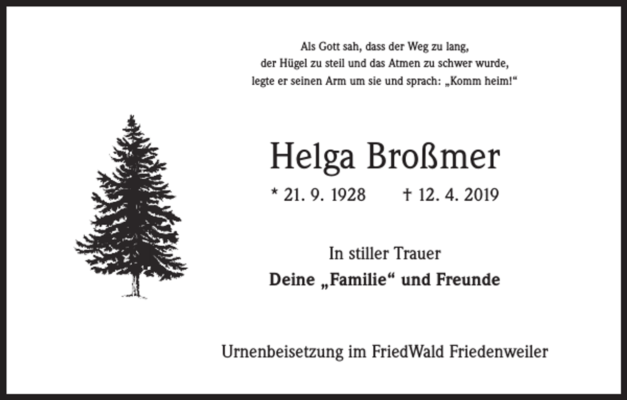 <p>Als Gott sah, dass der Weg zu lang,<br />der Hügel zu steil und das Atmen zu schwer wurde,<br />legte er seinen Arm um sie und sprach: „Komm heim!“</p><p>Helga Broßmer<br />* 21. 9. 1928 † 12. 4. 2019<br />In stiller Trauer<br />Deine „Familie“ und Freunde</p><p>Urnenbeisetzung im FriedWald Friedenweiler</p>