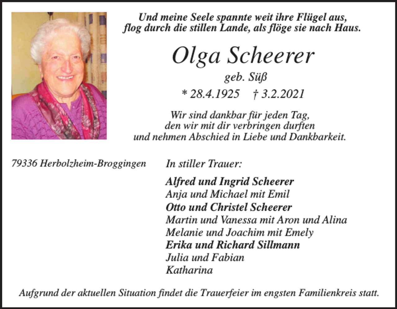 <p>Und meine Seele spannte weit ihre Flügel aus,<br />flog durch die stillen Lande, als flöge sie nach Haus.</p><p>Olga Scheerer<br />geb. Süß<br />* 28.4.1925 † 3.2.2021<br />Wir sind dankbar für jeden Tag,<br />den wir mit dir verbringen durften<br />und nehmen Abschied in Liebe und Dankbarkeit.<br />79336 Herbolzheim-Broggingen</p><p>In stiller Trauer:<br />Alfred und Ingrid Scheerer<br />Anja und Michael mit Emil<br />Otto und Christel Scheerer<br />Martin und Vanessa mit Aron und Alina<br />Melanie und Joachim mit Emely<br />Erika und Richard Sillmann<br />Julia und Fabian<br />Katharina</p><p>Aufgrund der aktuellen Situation findet die Trauerfeier im engsten Familienkreis statt.</p>