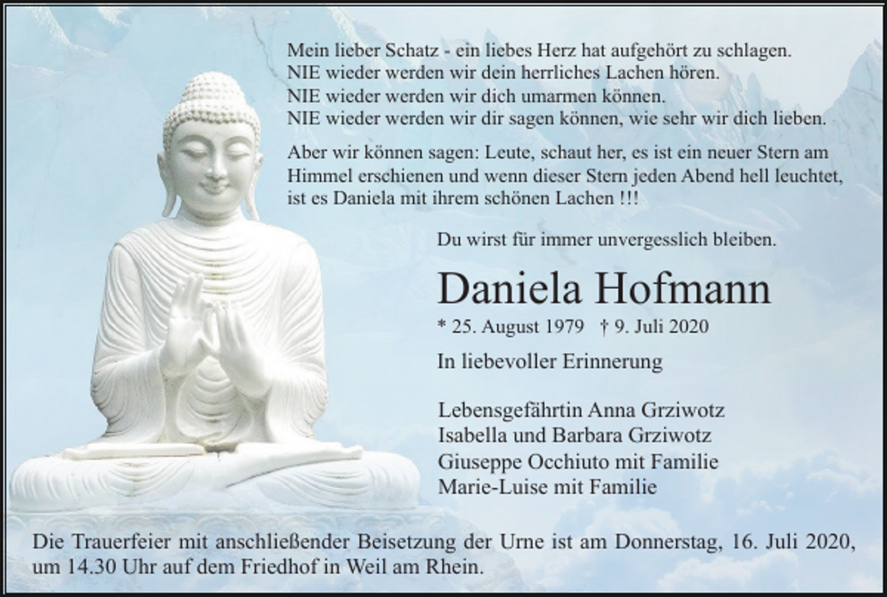 <p>Mein lieber Schatz - ein liebes Herz hat aufgehört zu schlagen.<br />NIE wieder werden wir dein herrliches Lachen hören.<br />NIE wieder werden wir dich umarmen können.<br />NIE wieder werden wir dir sagen können, wie sehr wir dich lieben.<br />Aber wir können sagen: Leute, schaut her, es ist ein neuer Stern am<br />Himmel erschienen und wenn dieser Stern jeden Abend hell leuchtet,<br />ist es Daniela mit ihrem schönen Lachen !!!<br />Du wirst für immer unvergesslich bleiben.</p><p>Daniela Hofmann<br />* 25. August 1979 † 9. Juli 2020</p><p>In liebevoller Erinnerung<br />Lebensgefährtin Anna Grziwotz<br />Isabella und Barbara Grziwotz<br />Giuseppe Occhiuto mit Familie<br />Marie-Luise mit Familie<br />Die Trauerfeier mit anschließender Beisetzung der Urne ist am Donnerstag, 16. Juli 2020,<br />um 14.30 Uhr auf dem Friedhof in Weil am Rhein.</p>
