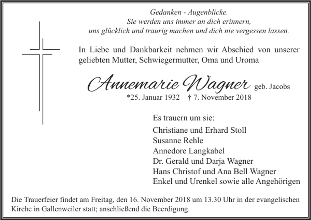 <p>Gedanken - Augenblicke.<br />Sie werden uns immer an dich erinnern,<br />uns glücklich und traurig machen und dich nie vergessen lassen.</p><p>In Liebe und Dankbarkeit nehmen wir Abschied von unserer<br />geliebten Mutter, Schwiegermutter, Oma und Uroma</p><p>Annemarie Wagner<br />*25. Januar 1932</p><p>geb. Jacobs</p><p>† 7. November 2018</p><p>Es trauern um sie:<br />Christiane und Erhard Stoll<br />Susanne Rehle<br />Annedore Langkabel<br />Dr. Gerald und Darja Wagner<br />Hans Christof und Ana Bell Wagner<br />Enkel und Urenkel sowie alle Angehörigen<br />Die Trauerfeier findet am Freitag, den 16. November 2018 um 13.30 Uhr in der evangelischen<br />Kirche in Gallenweiler statt; anschließend die Beerdigung.</p>