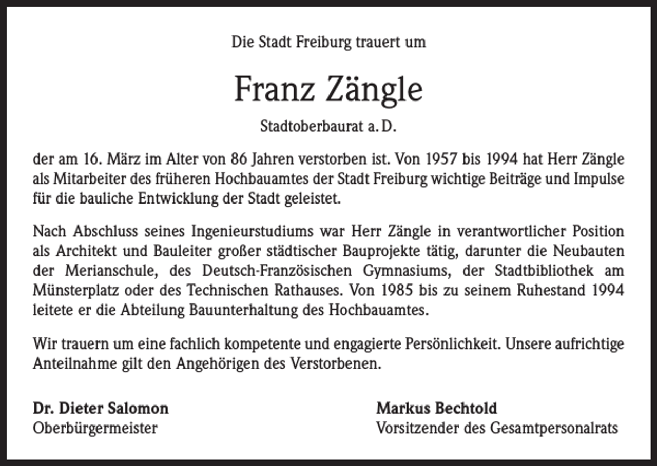 <p>Die Stadt Freiburg trauert um</p><p>Franz Zängle<br />Stadtoberbaurat a. D.<br />der am 16. März im Alter von 86 Jahren verstorben ist. Von 1957 bis 1994 hat Herr Zängle<br />als Mitarbeiter des früheren Hochbauamtes der Stadt Freiburg wichtige Beiträge und Impulse<br />für die bauliche Entwicklung der Stadt geleistet.<br />Nach Abschluss seines Ingenieurstudiums war Herr Zängle in verantwortlicher Position<br />als Architekt und Bauleiter großer städtischer Bauprojekte tätig, darunter die Neubauten<br />der Merianschule, des Deutsch-Französischen Gymnasiums, der Stadtbibliothek am<br />­Münsterplatz oder des Technischen Rathauses. Von 1985 bis zu seinem Ruhestand 1994<br />leitete er die Abteilung Bauunterhaltung des Hochbauamtes.<br />Wir trauern um eine fachlich kompetente und engagierte Persönlichkeit. Unsere aufrichtige<br />Anteilnahme gilt den Angehörigen des Verstorbenen.<br />Dr. Dieter Salomon<br />Oberbürgermeister</p><p>Markus Bechtold<br />Vorsitzender des Gesamtpersonalrats</p>