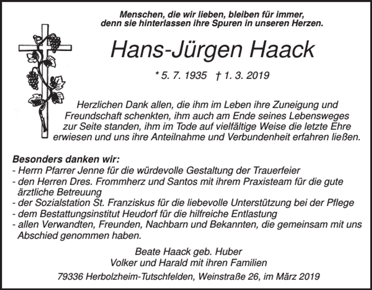 <p>Menschen, die wir lieben, bleiben für immer,<br />denn sie hinterlassen ihre Spuren in unseren Herzen.</p><p>Hans-Jürgen Haack<br />* 5. 7. 1935 † 1. 3. 2019<br />Herzlichen Dank allen, die ihm im Leben ihre Zuneigung und<br />Freundschaft schenkten, ihm auch am Ende seines Lebensweges<br />zur Seite standen, ihm im Tode auf vielfältige Weise die letzte Ehre<br />erwiesen und uns ihre Anteilnahme und Verbundenheit erfahren ließen.<br />Besonders danken wir:<br />- Herrn Pfarrer Jenne für die würdevolle Gestaltung der Trauerfeier<br />- den Herren Dres. Frommherz und Santos mit ihrem Praxisteam für die gute<br />ärztliche Betreuung<br />- der Sozialstation St. Franziskus für die liebevolle Unterstützung bei der Pflege<br />- dem Bestattungsinstitut Heudorf für die hilfreiche Entlastung<br />- allen Verwandten, Freunden, Nachbarn und Bekannten, die gemeinsam mit uns<br />Abschied genommen haben.<br />Beate Haack geb. Huber<br />Volker und Harald mit ihren Familien<br />79336 Herbolzheim-Tutschfelden, Weinstraße 26, im März 2019</p>