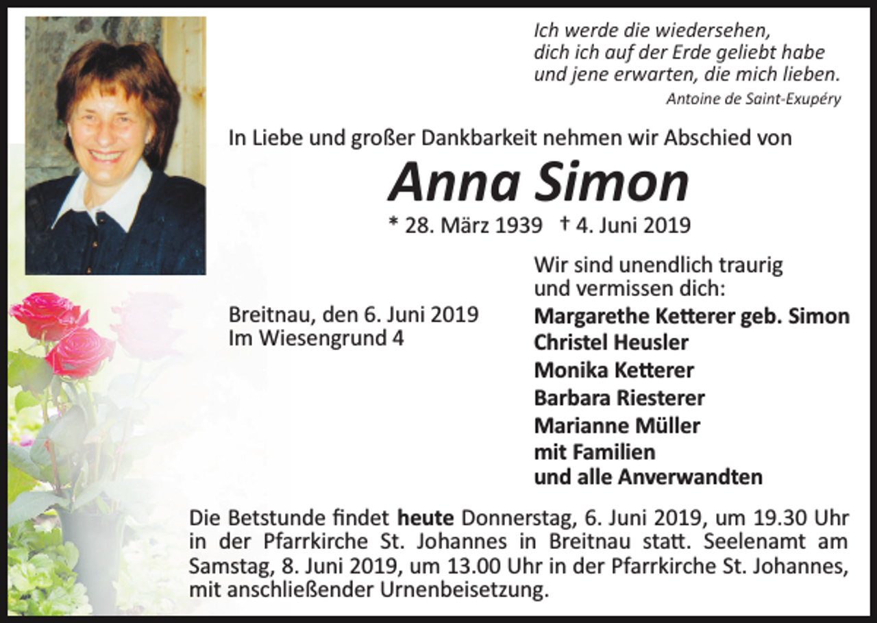 <p>Ich werde die wiedersehen,<br />dich ich auf der Erde geliebt habe<br />und jene erwarten, die mich lieben.<br />Antoine de Saint­Exupéry</p><p>In Liebe und großer Dankbarkeit nehmen wir Abschied von</p><p>Anna Simon<br />* 28. März 1939 † 4. Juni 2019</p><p>Breitnau, den 6. Juni 2019<br />Im Wiesengrund 4</p><p>Wir sind unendlich traurig<br />und vermissen dich:<br />Margarethe Ke�erer geb. Simon<br />Christel Heusler<br />Monika Ke�erer<br />Barbara Riesterer<br />Marianne Müller<br />mit Familien<br />und alle Anverwandten</p><p>Die Betstunde ﬁndet heute Donnerstag, 6. Juni 2019, um 19.30 Uhr<br />in der Pfarrkirche St. Johannes in Breitnau sta�. Seelenamt am<br />Samstag, 8. Juni 2019, um 13.00 Uhr in der Pfarrkirche St. Johannes,<br />mit anschließender Urnenbeisetzung.</p>