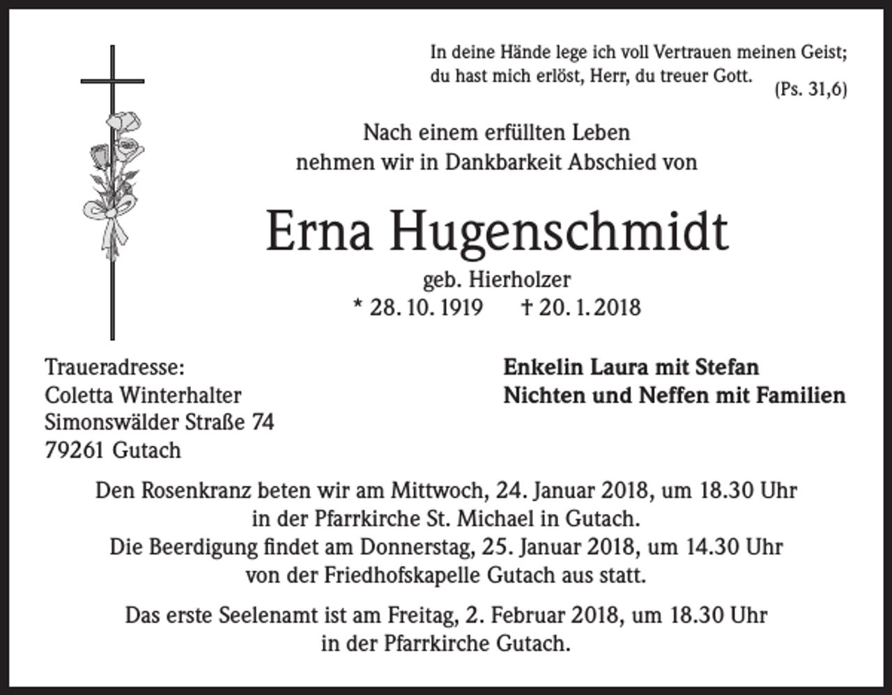 <p>In deine Hände lege ich voll Vertrauen meinen Geist;<br />du hast mich erlöst, Herr, du treuer Gott.<br />(Ps. 31,6)</p><p>Nach einem erfüllten Leben<br />nehmen wir in Dankbarkeit Abschied von</p><p>Erna Hugenschmidt<br />geb. Hierholzer<br />* 28. 10. 1919 † 20. 1. 2018<br />Traueradresse:<br />Coletta Winterhalter<br />Simonswälder Straße 74<br />79261 Gutach</p><p>Enkelin Laura mit Stefan<br />Nichten und Neffen mit Familien</p><p>Den Rosenkranz beten wir am Mittwoch, 24. Januar 2018, um 18.30 Uhr<br />in der Pfarrkirche St. Michael in Gutach.<br />Die Beerdigung findet am Donnerstag, 25. Januar 2018, um 14.30 Uhr<br />von der Friedhofskapelle Gutach aus statt.<br />Das erste Seelenamt ist am Freitag, 2. Februar 2018, um 18.30 Uhr<br />in der Pfarrkirche Gutach.</p>