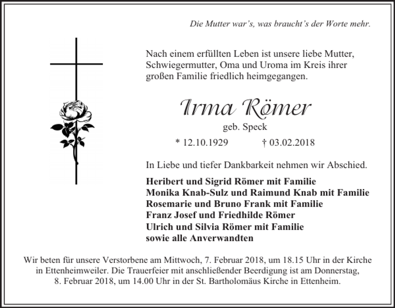 <p>Die Mutter war’s, was braucht’s der Worte mehr.</p><p>Nach einem erfüllten Leben ist unsere liebe Mutter,<br />Schwiegermutter, Oma und Uroma im Kreis ihrer<br />großen Familie friedlich heimgegangen.</p><p>Irma Römer<br />geb. Speck</p><p>* 12.10.1929</p><p>† 03.02.2018</p><p>In Liebe und tiefer Dankbarkeit nehmen wir Abschied.<br />Heribert und Sigrid Römer mit Familie<br />Monika Knab-Sulz und Raimund Knab mit Familie<br />Rosemarie und Bruno Frank mit Familie<br />Franz Josef und Friedhilde Römer<br />Ulrich und Silvia Römer mit Familie<br />sowie alle Anverwandten<br />Wir beten für unsere Verstorbene am Mittwoch, 7. Februar 2018, um 18.15 Uhr in der Kirche<br />in Ettenheimweiler. Die Trauerfeier mit anschließender Beerdigung ist am Donnerstag,<br />8. Februar 2018, um 14.00 Uhr in der St. Bartholomäus Kirche in Ettenheim.</p>