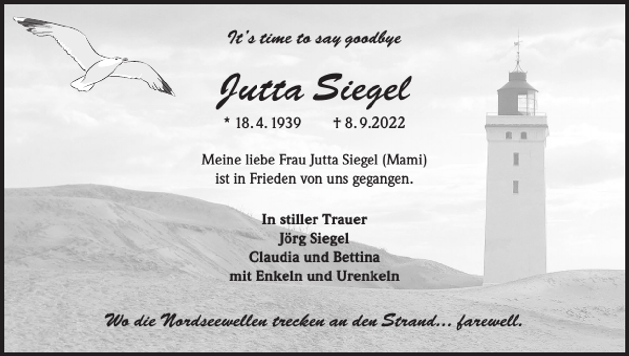 <p>It’s time to say goodbye</p><p>Jutta Siegel<br />* 18. 4. 1939 † 8. 9.2022<br />Meine liebe Frau Jutta Siegel (Mami)<br />ist in Frieden von uns gegangen.<br />In stiller Trauer<br />Jörg Siegel<br />Claudia und Bettina<br />mit Enkeln und Urenkeln</p><p>Wo die Nordseewellen trecken an den Strand... farewell.</p>