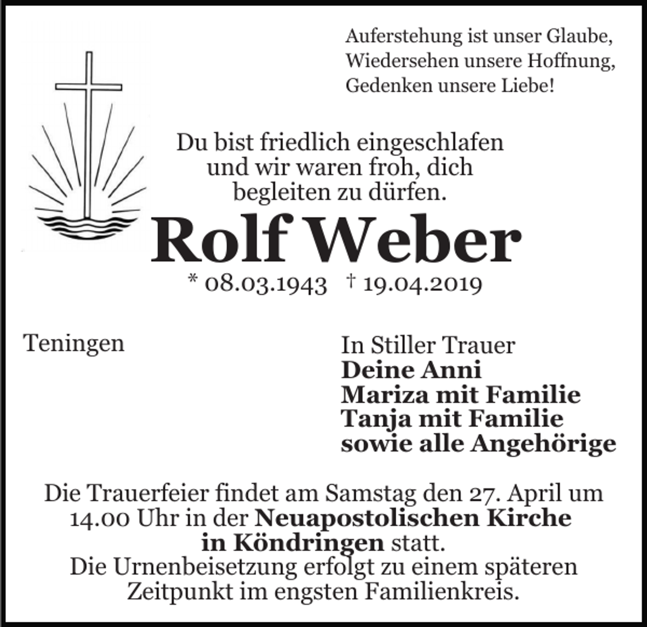 <p>Auferstehung ist unser Glaube,<br />Wiedersehen unsere Hoffnung,<br />Gedenken unsere Liebe!</p><p>Du bist friedlich eingeschlafen<br />und wir waren froh, dich<br />begleiten zu dürfen.</p><p>Rolf Weber<br />* 08.03.1943 † 19.04.2019</p><p>Teningen</p><p>In Stiller Trauer<br />Deine Anni<br />Mariza mit Familie<br />Tanja mit Familie<br />sowie alle Angehörige</p><p>Die Trauerfeier findet am Samstag den 27. April um<br />14.00 Uhr in der Neuapostolischen Kirche<br />in Köndringen statt.<br />Die Urnenbeisetzung erfolgt zu einem späteren<br />Zeitpunkt im engsten Familienkreis.</p>