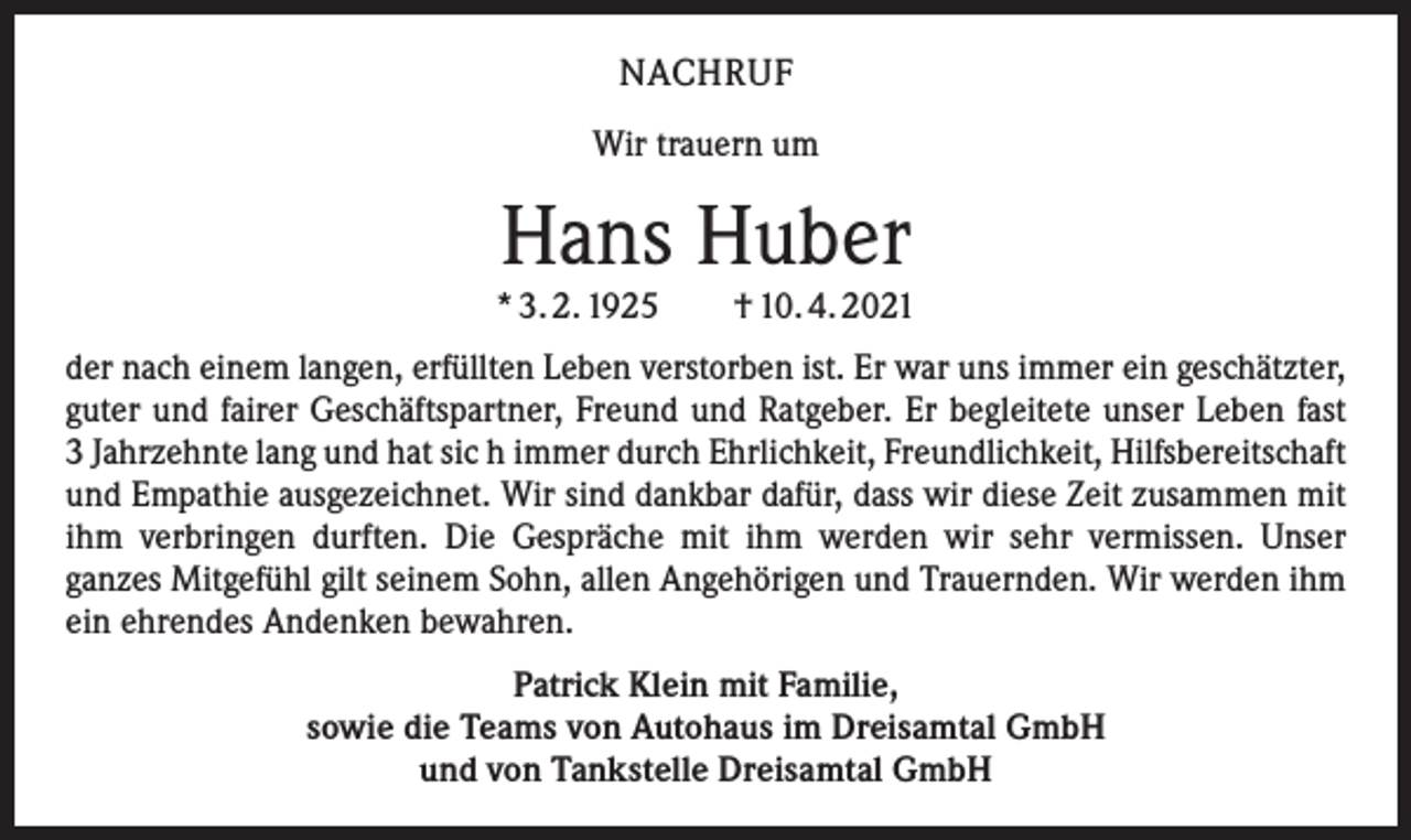 <p>NACHRUF<br />Wir trauern um</p><p>Hans Huber</p><p>* 3. 2. 1925 † 10. 4. 2021<br />der nach einem langen, erfüllten Leben verstorben ist. Er war uns immer ein geschätzter,<br />guter und fairer Geschäftspartner, Freund und Ratgeber. Er begleitete unser Leben fast<br />3 Jahrzehnte lang und hat sic h immer durch Ehrlichkeit, Freundlichkeit, Hilfsbereitschaft<br />und Empathie ausgezeichnet. Wir sind dankbar dafür, dass wir diese Zeit zusammen mit<br />ihm verbringen durften. Die Gespräche mit ihm werden wir sehr vermissen. Unser<br />ganzes Mitgefühl gilt seinem Sohn, allen Angehörigen und Trauernden. Wir werden ihm<br />ein ehrendes Andenken bewahren.<br />Patrick Klein mit Familie,<br />sowie die Teams von Autohaus im Dreisamtal GmbH<br />und von Tankstelle Dreisamtal GmbH</p>