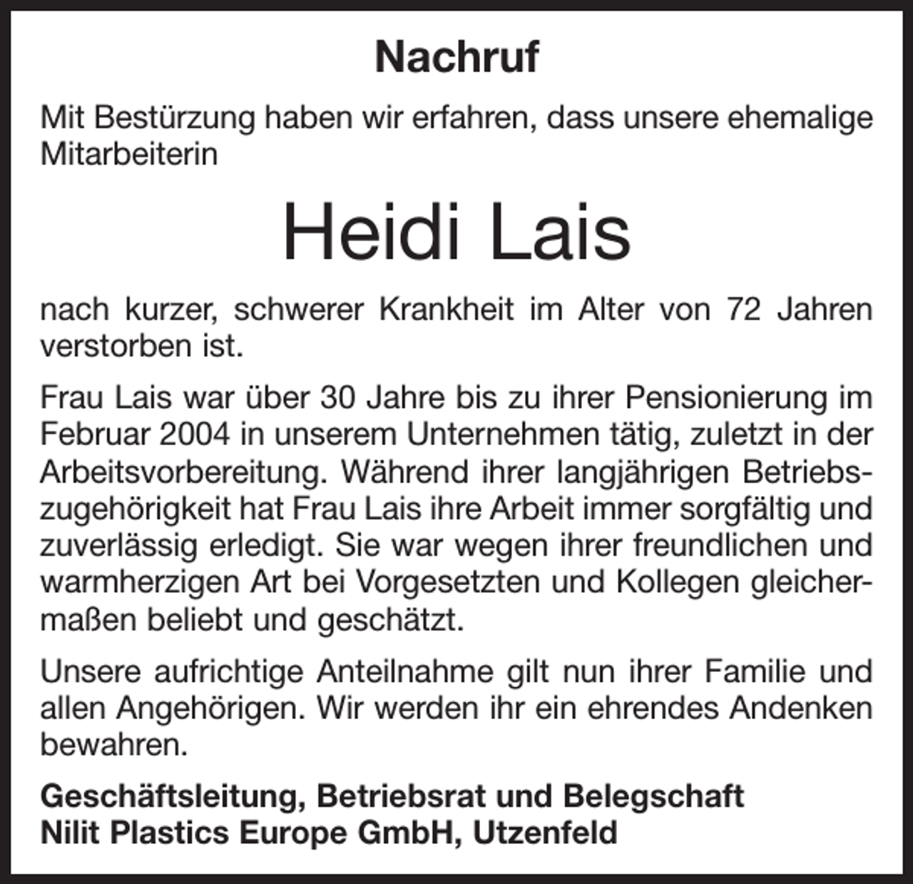 <p>Nachruf<br />Mit Bestürzung haben wir erfahren, dass unsere ehemalige<br />Mitarbeiterin</p><p>Heidi Lais<br />nach kurzer, schwerer Krankheit im Alter von 72 Jahren<br />verstorben ist.<br />Frau Lais war über 30 Jahre bis zu ihrer Pensionierung im<br />Februar 2004 in unserem Unternehmen tätig, zuletzt in der<br />Arbeitsvorbereitung. Während ihrer langjährigen Betriebszugehörigkeit hat Frau Lais ihre Arbeit immer sorgfältig und<br />zuverlässig erledigt. Sie war wegen ihrer freundlichen und<br />warmherzigen Art bei Vorgesetzten und Kollegen gleichermaßen beliebt und geschätzt.<br />Unsere aufrichtige Anteilnahme gilt nun ihrer Familie und<br />allen Angehörigen. Wir werden ihr ein ehrendes Andenken<br />bewahren.<br />Geschäftsleitung, Betriebsrat und Belegschaft<br />Nilit Plastics Europe GmbH, Utzenfeld</p>