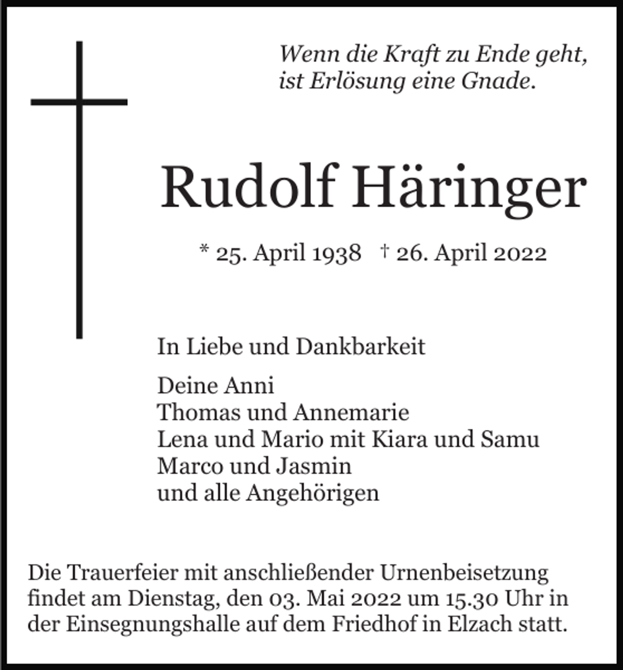 <p>Wenn die Kraft zu Ende geht,<br />ist Erlösung eine Gnade.</p><p>Rudolf Häringer<br />* 25. April 1938 † 26. April 2022</p><p>In Liebe und Dankbarkeit<br />Deine Anni<br />Thomas und Annemarie<br />Lena und Mario mit Kiara und Samu<br />Marco und Jasmin<br />und alle Angehörigen<br />Die Trauerfeier mit anschließender Urnenbeisetzung<br />findet am Dienstag, den 03. Mai 2022 um 15.30 Uhr in<br />der Einsegnungshalle auf dem Friedhof in Elzach statt.</p>