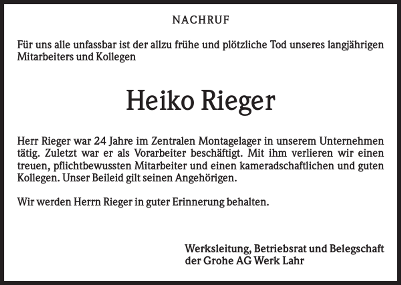 <p>N AC H RU F<br />Für uns alle unfassbar ist der allzu frühe und plötzliche Tod unseres langjährigen<br />Mitarbeiters und Kollegen</p><p>Heiko Rieger<br />Herr Rieger war 24 Jahre im Zentralen Montagelager in unserem Unternehmen<br />tätig. Zuletzt war er als Vorarbeiter beschäftigt. Mit ihm verlieren wir einen<br />treuen, pflichtbewussten Mitarbeiter und einen kameradschaftlichen und guten<br />Kollegen. Unser Beileid gilt seinen Angehörigen.<br />Wir werden Herrn Rieger in guter Erinnerung behalten.</p><p>Werksleitung, Betriebsrat und Belegschaft<br />der Grohe AG Werk Lahr</p>