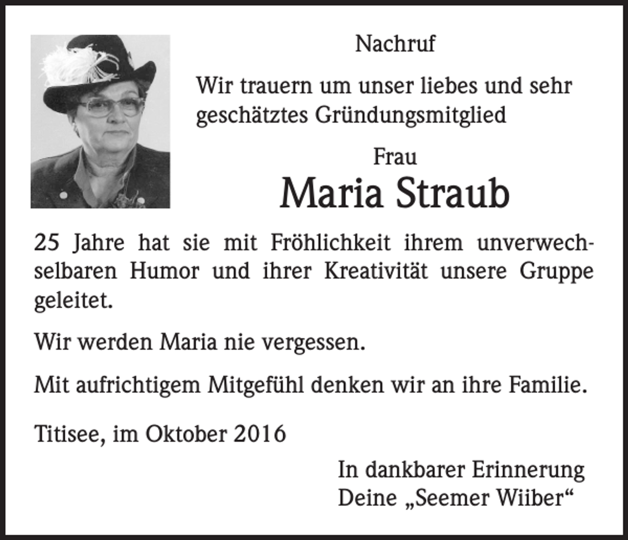 <p>Nachruf<br />Wir trauern um unser liebes und sehr<br />geschätztes Gründungsmitglied<br />Frau</p><p>Maria Straub<br />25 Jahre hat sie mit Fröhlichkeit ihrem unverwechselbaren Humor und ihrer Kreativität unsere Gruppe<br />geleitet.<br />Wir werden Maria nie vergessen.<br />Mit aufrichtigem Mitgefühl denken wir an ihre Familie.<br />Titisee, im Oktober 2016<br />In dankbarer Erinnerung<br />Deine „Seemer Wiiber“</p>