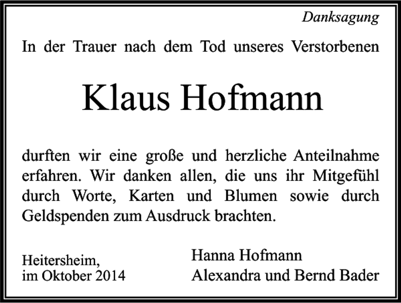 <p>Danksagung</p><p>In der Trauer nach dem Tod unseres Verstorbenen</p><p>Klaus Hofmann<br />durften wir eine große und herzliche Anteilnahme<br />erfahren. Wir danken allen, die uns ihr Mitgefühl<br />durch Worte, Karten und Blumen sowie durch<br />Geldspenden zum Ausdruck brachten.<br />Heitersheim,<br />im Oktober 2014</p><p>Hanna Hofmann<br />Alexandra und Bernd Bader</p>