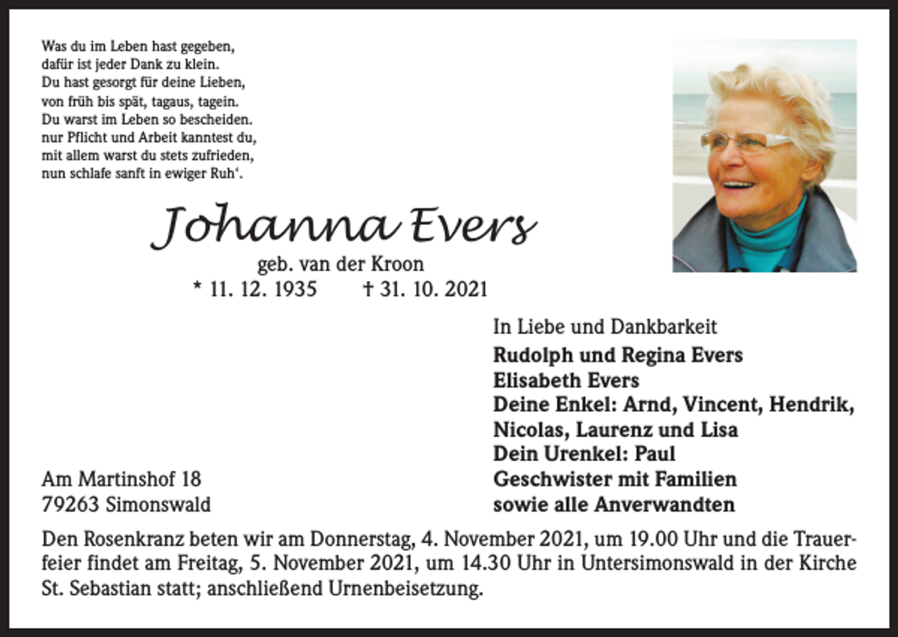 <p>Was du im Leben hast gegeben,<br />dafür ist jeder Dank zu klein.<br />Du hast gesorgt für deine Lieben,<br />von früh bis spät, tagaus, tagein.<br />Du warst im Leben so bescheiden.<br />nur Pflicht und Arbeit kanntest du,<br />mit allem warst du stets zufrieden,<br />nun schlafe sanft in ewiger Ruh‘.</p><p>Johanna Evers<br />geb. van der Kroon<br />* 11. 12. 1935 † 31. 10. 2021</p><p>Am Martinshof 18<br />79263 Simonswald</p><p>In Liebe und Dankbarkeit<br />Rudolph und Regina Evers<br />Elisabeth Evers<br />Deine Enkel: Arnd, Vincent, Hendrik,<br />Nicolas, Laurenz und Lisa<br />Dein Urenkel: Paul<br />Geschwister mit Familien<br />sowie alle Anverwandten</p><p>Den Rosenkranz beten wir am Donnerstag, 4. November 2021, um 19.00 Uhr und die Trauerfeier findet am Freitag, 5. November 2021, um 14.30 Uhr in Untersimonswald in der Kirche<br />St. Sebastian statt; anschließend Urnenbeisetzung.</p>
