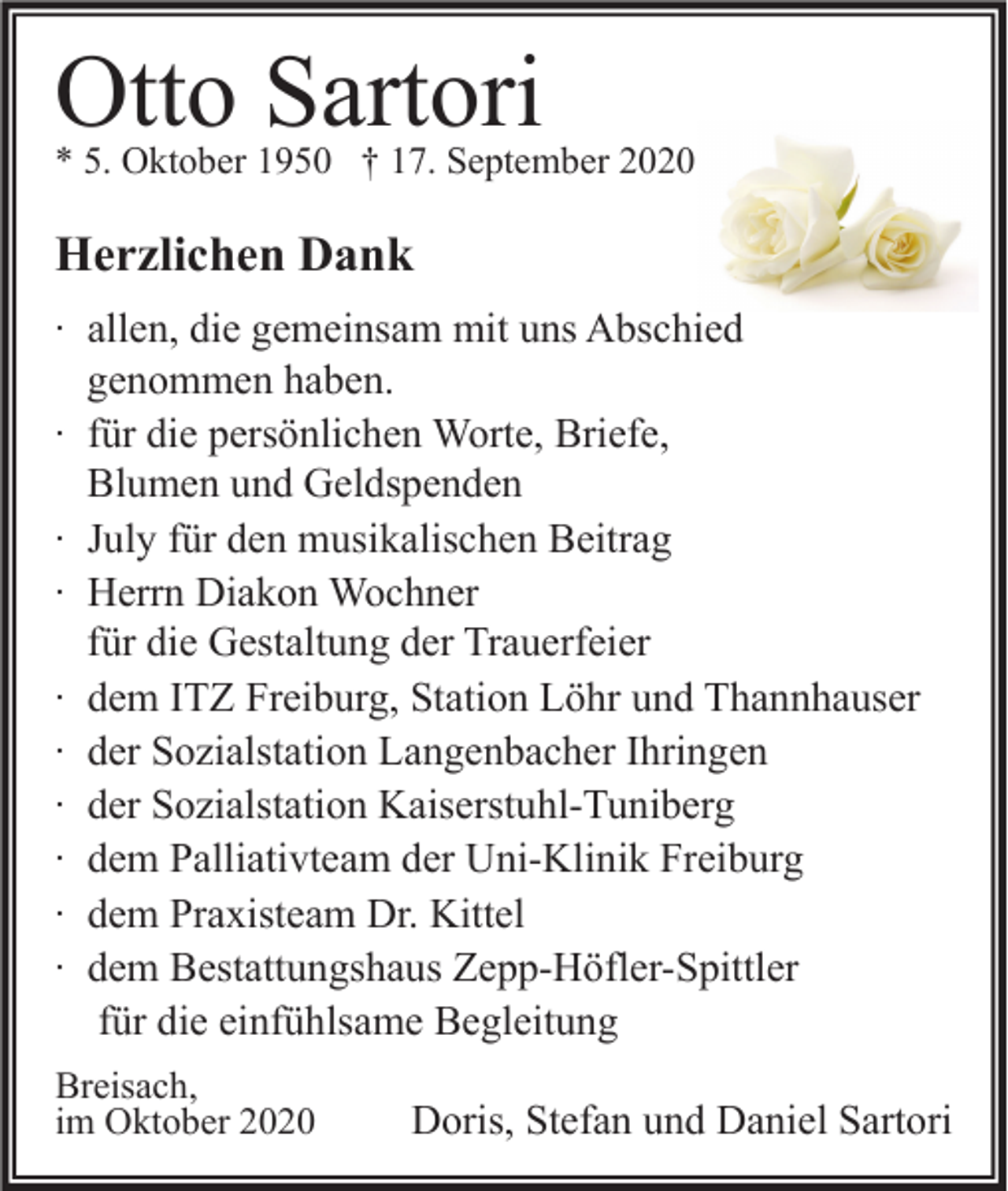 <p>Otto Sartori<br />* 5. Oktober 1950 † 17. September 2020</p><p>Herzlichen Dank<br />∙ allen, die gemeinsam mit uns Abschied<br />genommen haben.<br />∙ für die persönlichen Worte, Briefe,<br />Blumen und Geldspenden<br />∙ July für den musikalischen Beitrag<br />∙ Herrn Diakon Wochner<br />für die Gestaltung der Trauerfeier<br />∙ dem ITZ Freiburg, Station Löhr und Thannhauser<br />∙ der Sozialstation Langenbacher Ihringen<br />∙ der Sozialstation Kaiserstuhl-Tuniberg<br />∙ dem Palliativteam der Uni-Klinik Freiburg<br />∙ dem Praxisteam Dr. Kittel<br />∙ dem Bestattungshaus Zepp-Höfler-Spittler<br />für die einfühlsame Begleitung<br />Breisach,<br />im Oktober 2020</p><p>Doris, Stefan und Daniel Sartori</p>
