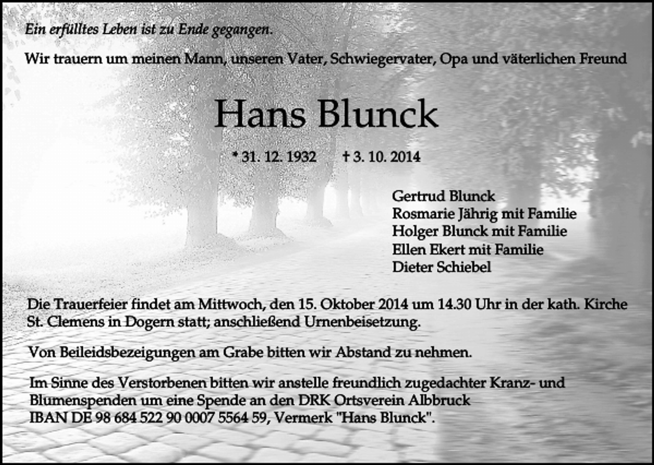 <p>Ein erfülltes Leben ist zu Ende gegangen.<br />Wir trauern um meinen Mann, unseren Vater, Schwiegervater, Opa und väterlichen Freund</p><p>Hans Blunck<br />* 31. 12. 1932</p><p>† 3. 10. 2014<br />Gertrud Blunck<br />Rosmarie Jährig mit Familie<br />Holger Blunck mit Familie<br />Ellen Ekert mit Familie<br />Dieter Schiebel</p><p>Die Trauerfeier findet am Mittwoch, den 15. Oktober 2014 um 14.30 Uhr in der kath. Kirche<br />St. Clemens in Dogern statt; anschließend Urnenbeisetzung.<br />Von Beileidsbezeigungen am Grabe bitten wir Abstand zu nehmen.<br />Im Sinne des Verstorbenen bitten wir anstelle freundlich zugedachter Kranz- und<br />Blumenspenden um eine Spende an den DRK Ortsverein Albbruck<br />IBAN DE 98 684 522 9007 5564 59, Vermerk "Hans Blunck".</p>