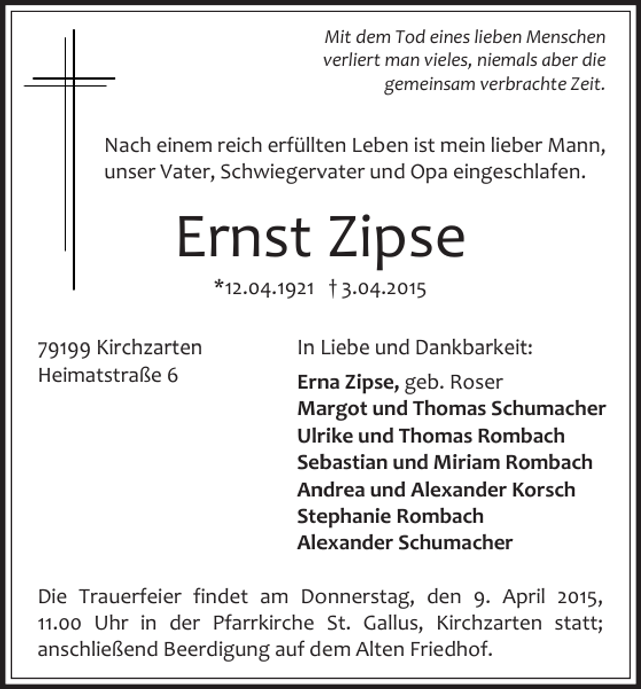 <p>Mit dem Tod eines lieben Menschen<br />verliert man vieles, niemals aber die<br />gemeinsam verbrachte Zeit.</p><p>Nach einem reich erfüllten Leben ist mein lieber Mann,<br />unser Vater, Schwiegervater und Opa eingeschlafen.</p><p>Ernst Zipse<br />*12.04.1921 † 3.04.2015</p><p>79199 Kirchzarten<br />Heimatstraße 6</p><p>In Liebe und Dankbarkeit:<br />Erna Zipse, geb. Roser<br />Margot und Thomas Schumacher<br />Ulrike und Thomas Rombach<br />Sebastian und Miriam Rombach<br />Andrea und Alexander Korsch<br />Stephanie Rombach<br />Alexander Schumacher</p><p>Die Trauerfeier findet am Donnerstag, den 9. April 2015,<br />11.00 Uhr in der Pfarrkirche St. Gallus, Kirchzarten statt;<br />anschließend Beerdigung auf dem Alten Friedhof.</p>