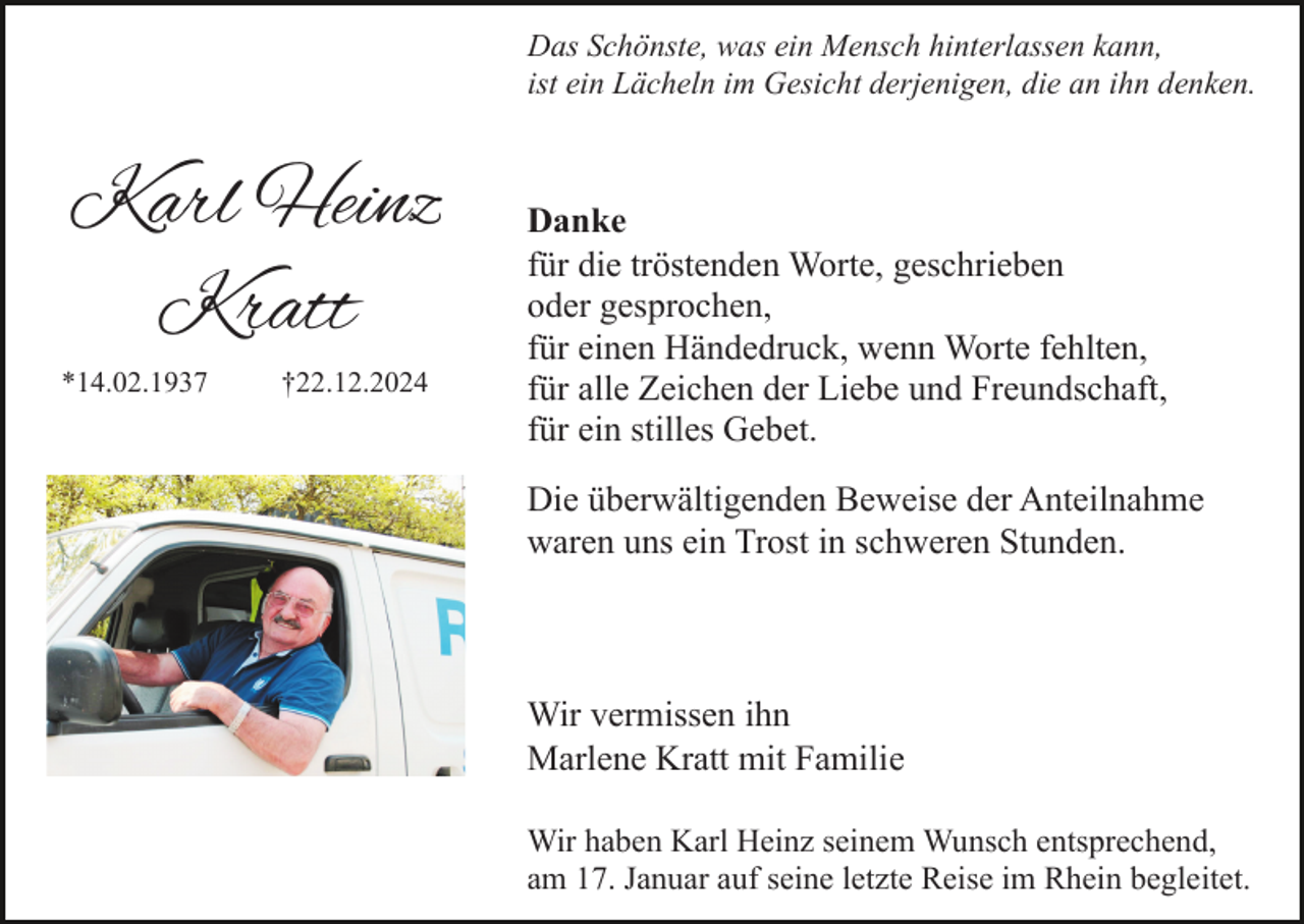 <p>Das Schönste, was ein Mensch hinterlassen kann,<br />ist ein Lächeln im Gesicht derjenigen, die an ihn denken.</p><p>Karl Heinz<br />Kratt<br />*14.02.1937</p><p>†22.12.2024</p><p>Danke<br />für die tröstenden Worte, geschrieben<br />oder gesprochen,<br />für einen Händedruck, wenn Worte fehlten,<br />für alle Zeichen der Liebe und Freundschaft,<br />für ein stilles Gebet.<br />Die überwältigenden Beweise der Anteilnahme<br />waren uns ein Trost in schweren Stunden.</p><p>Wir vermissen ihn<br />Marlene Kratt mit Familie<br />Wir haben Karl Heinz seinem Wunsch entsprechend,<br />am 17. Januar auf seine letzte Reise im Rhein begleitet.</p>