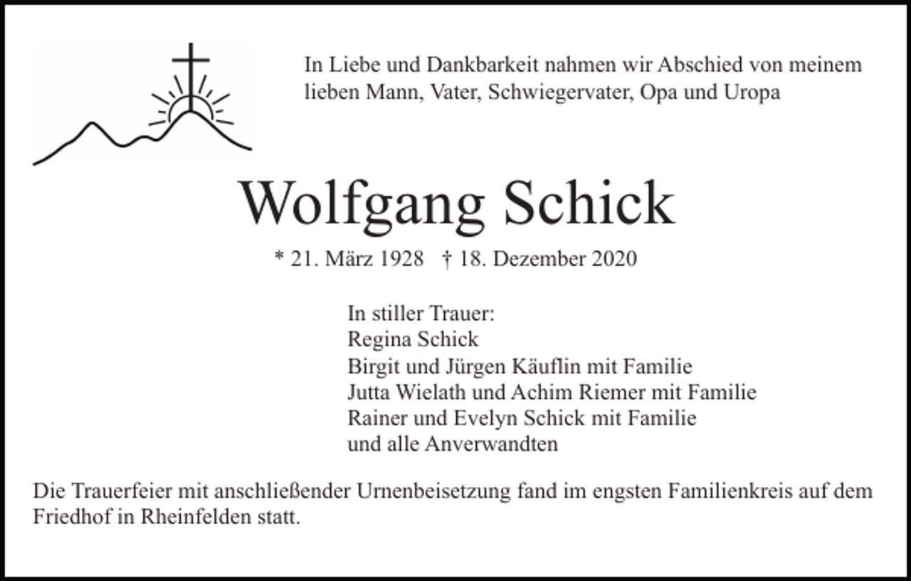 <p>In Liebe und Dankbarkeit nahmen wir Abschied von meinem<br />lieben Mann, Vater, Schwiegervater, Opa und Uropa</p><p>Wolfgang Schick<br />* 21. März 1928 † 18. Dezember 2020<br />In stiller Trauer:<br />Regina Schick<br />Birgit und Jürgen Käuflin mit Familie<br />Jutta Wielath und Achim Riemer mit Familie<br />Rainer und Evelyn Schick mit Familie<br />und alle Anverwandten<br />Die Trauerfeier mit anschließender Urnenbeisetzung fand im engsten Familienkreis auf dem<br />Friedhof in Rheinfelden statt.</p>