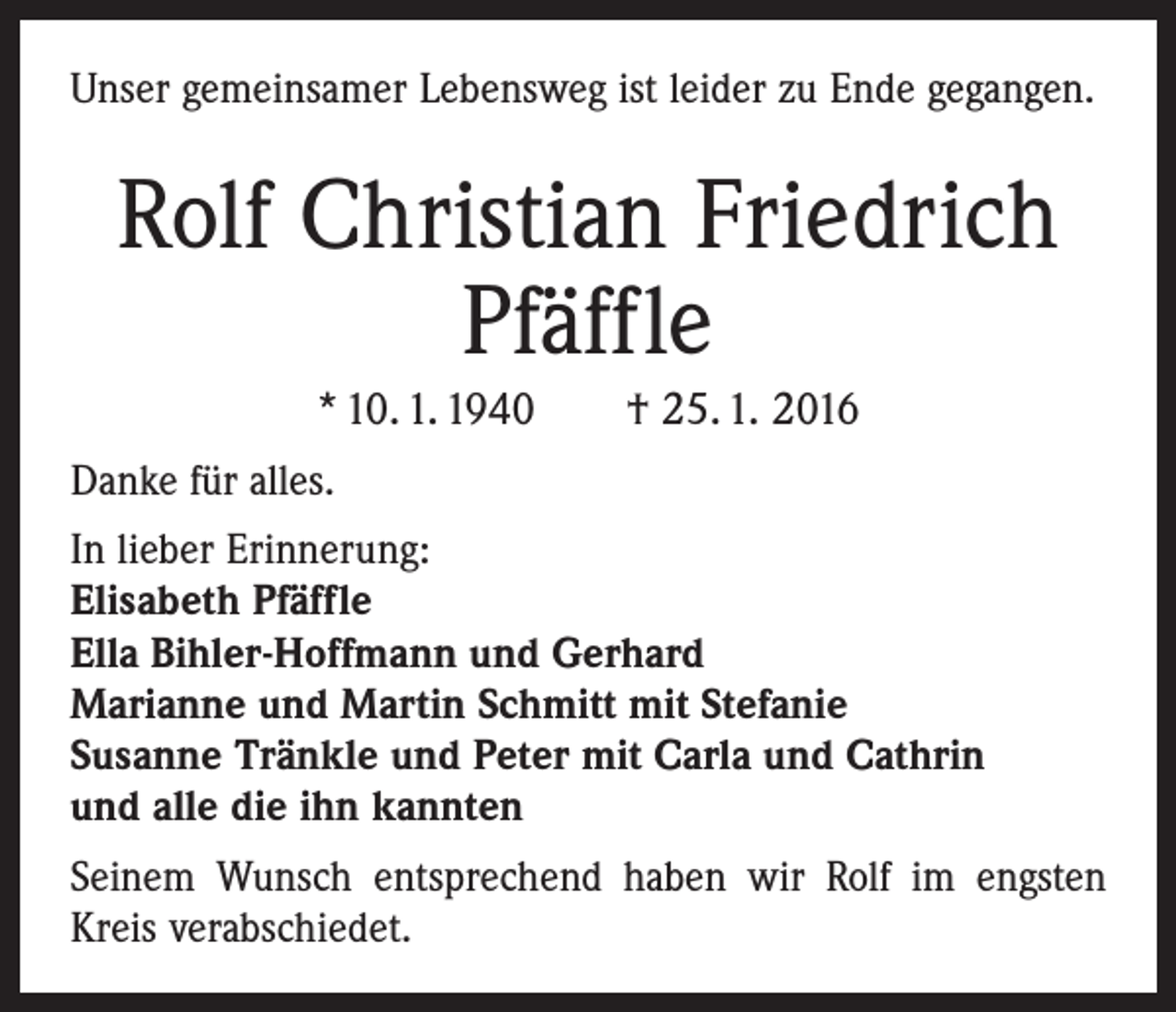 <p>Unser gemeinsamer Lebensweg ist leider zu Ende gegangen.</p><p>Rolf Christian Friedrich<br />Pfäffle<br />* 10. 1. 1940 † 25. 1. 2016<br />Danke für alles.<br />In lieber Erinnerung:<br />Elisabeth Pfäffle<br />Ella Bihler-Hoffmann und Gerhard<br />Marianne und Martin Schmitt mit Stefanie<br />Susanne Tränkle und Peter mit Carla und Cathrin<br />und alle die ihn kannten<br />Seinem Wunsch entsprechend haben wir Rolf im engsten<br />Kreis verabschiedet.</p>
