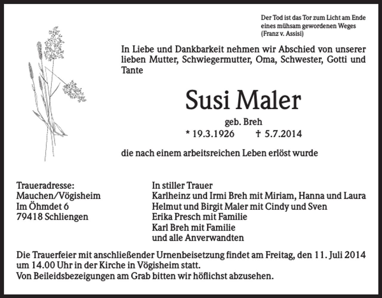 <p>Der Tod ist das Tor zum Licht am Ende<br />eines mühsam gewordenen Weges<br />(Franz v. Assisi)</p><p>In Liebe und Dankbarkeit nehmen wir Abschied von unserer<br />lieben Mutter, Schwiegermutter, Oma, Schwester, Gotti und<br />Tante</p><p>Susi Maler<br />geb. Breh<br />* 19.3.1926<br />† 5.7.2014<br />die nach einem arbeitsreichen Leben erlöst wurde<br />Traueradresse:<br />Mauchen/Vögisheim<br />Im Öhmdet 6<br />79418 Schliengen</p><p>In stiller Trauer<br />Karlheinz und Irmi Breh mit Miriam, Hanna und Laura<br />Helmut und Birgit Maler mit Cindy und Sven<br />Erika Presch mit Familie<br />Karl Breh mit Familie<br />und alle Anverwandten</p><p>Die Trauerfeier mit anschließender Urnenbeisetzung findet am Freitag, den 11. Juli 2014<br />um 14.00 Uhr in der Kirche in Vögisheim statt.<br />Von Beileidsbezeigungen am Grab bitten wir höflichst abzusehen.</p>