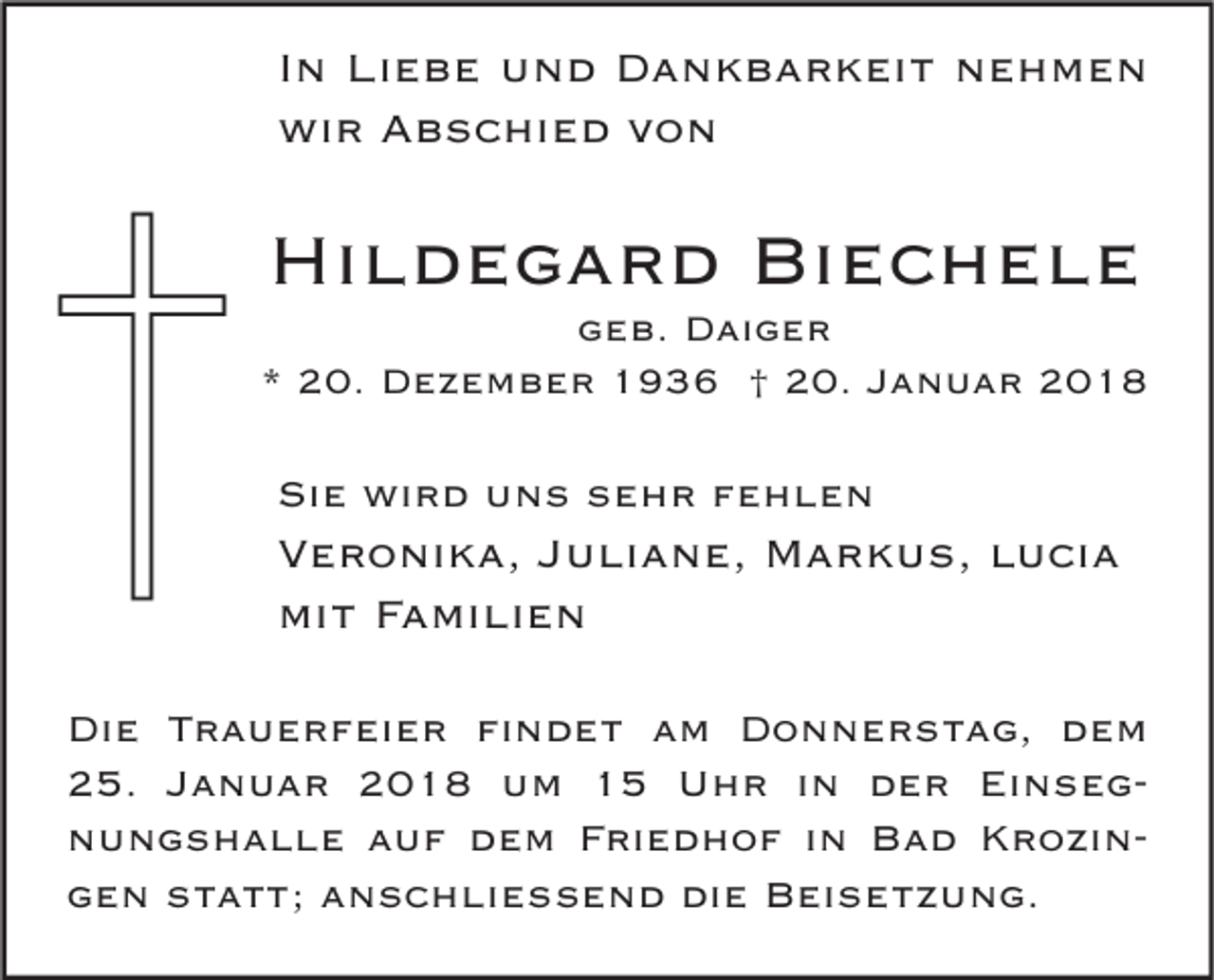 <p>I n Liebe<br />In<br />Li e b e und<br />u n d Dankbarkeit<br />D a n k b a r k ei t nehmen<br />ne h me n<br />wi<br />r AAbschied<br />b s c hi e d vvon<br />on<br />wir</p><p>Hildegard<br />Hi<br />l d e g a r d Bi<br />Biechele<br />ec hele</p><p>ggeb.<br />e b. Daiger<br />D ai g e r<br />** 20.<br />2 0. Dezember<br />D e z e m b e r 1936<br />1 9 3 6 †† 20.<br />2 0. JJanuar<br />a n u a r</p><p>Sie<br />Si<br />e wird<br />wi r d uuns<br />n s ssehr<br />e h r ffehlen<br />e hle n</p><p>V e r o ni k a, JJuliane,<br />Veronika,<br />u li a n e, Markus,<br />M a r k u s, llucia<br />u ci a<br />mi<br />t FFamilien<br />a mi li e n<br />mit<br />Di e TTrauerfeier<br />Die<br />r a u e r f ei e r fifindet<br />n d e t aam<br />m DDonnerstag,<br />o n n e r s t a g, ddem<br />e m<br />225.<br />5. JJanuar<br />a n u a r 22018<br />0 1 8 um<br />u m 11 Uhr<br />U h r i in<br />n dder<br />e r Ei<br />Einsegnseg nnungshalle<br />u n g s h a l l e aauf<br />u f ddem<br />e m FFriedhof<br />ri e d h o f i in<br />n Bad<br />B a d KKrozinr o zi n ggen<br />e n sstatt;<br />t a t t; aanschließend<br />n s c h li e ß e n d die<br />di e Beisetzung.<br />B ei s e t z u n g.</p>