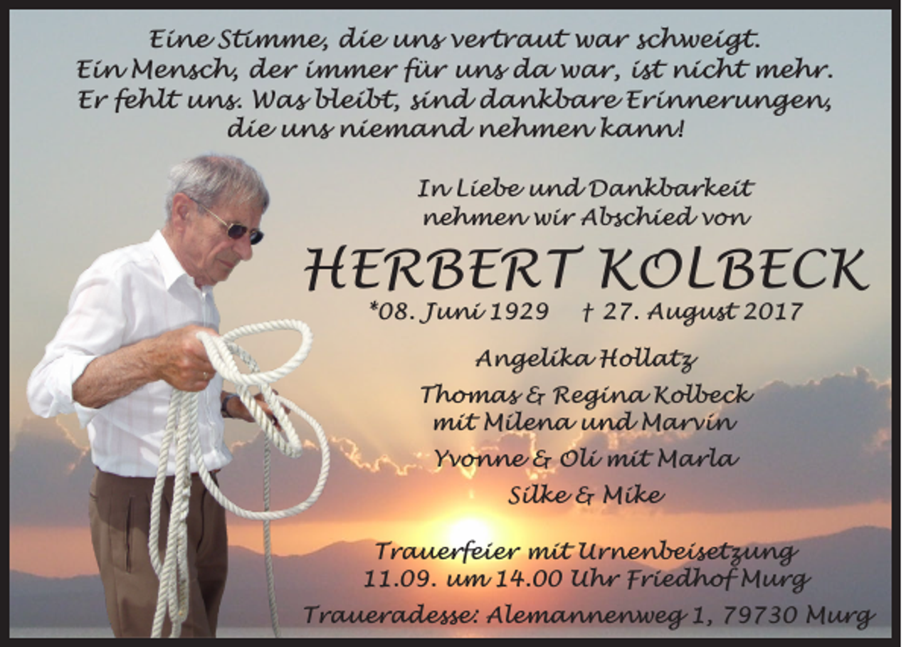 <p>EEine<br />i n e SStimme,<br />t i m m e, die<br />d i e uns<br />u n s vvertraut<br />e r t r a u t war<br />w a r sschweigt.<br />c h w e i g t.<br />EEin<br />i n Mensch,<br />M e n s c h, der<br />d e r iimmer<br />m m e r ffür<br />ü r uns<br />u n s da<br />d a war,<br />w a r, iist<br />s t nicht<br />n i c h t mehr.<br />m e h r.<br />EEr<br />r ffehlt<br />e h l t uns.<br />u n s. Was<br />W a s bleibt,<br />b l e i b t, ssind<br />i n d dankbare<br />d a n k b a r e EErinnerungen,<br />r i n n e r u n g e n,<br />ddie<br />i e uuns<br />n s niemand<br />n i e m a n d nehmen<br />n e h m e n kkann!<br />a n n!<br />I n Liebe<br />In<br />L i e b e und<br />u n d Dankbarkeit<br />D a n k b a r k eit<br />nnehmen<br />e h m e n wir<br />w i r AAbschied<br />b s c h i e d vvon<br />o n</p><p>HHERBERT<br />E R B E R T KKOLBECK<br />OL BE C K<br />**08.<br />0 8. Juni<br />J u n i</p><p>†<br />† 27.<br />2 7. August<br />A u g u s t</p><p>AAngelika<br />n g e l i k a Hollatz<br />H oll a t z<br />a<br />a</p><p>TThomas<br />h o m as &amp;<br />&amp; Regina<br />R e g i n a Kolbeck<br />K ol b e c k<br />mit<br />m i t MMilena<br />i l e n a uund<br />n d MMarvin<br />a r vi n<br />a<br />a</p><p>a<br />a</p><p>Yvonne<br />Yv o n ne &amp;<br />&amp; Oli<br />O l i mit<br />m i t Marla<br />M a rl a<br />a<br />a</p><p>SSilke<br />il k e &amp;<br />&amp; Mike<br />Mi k e<br />T r a u e rf e i e r mit<br />m i t Urnenbeisetzung<br />U r n e n b eis et z u n g<br />Trauerfeier<br />. 0 9. um<br />u m 114.00<br />4. Uhr<br />U h r FFriedhof<br />r i e d h of Murg<br />M ur g<br />11.09.<br />a<br />a</p><p>Traueradesse:<br />1, 779730<br />T r a u e r a d e s s e: Alemannenweg<br />A l e m a n n e n w e g 1,<br />9 7 3 0 Murg<br />M ur g</p><p>a<br />a</p>
