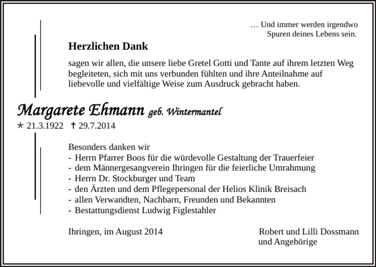 <p>Herzlichen Dank</p><p>… Und immer werden irgendwo<br />Spuren deines Lebens sein.</p><p>sagen wir allen, die unsere liebe Gretel Gotti und Tante auf ihrem letzten Weg<br />begleiteten, sich mit uns verbunden fühlten und ihre Anteilnahme auf<br />liebevolle und vielfältige Weise zum Ausdruck gebracht haben.</p><p>Margarete Ehmann geb. Wintermantel<br /> 21.3.1922  29.7.2014</p><p>Besonders danken wir<br />- Herrn Pfarrer Boos für die würdevolle Gestaltung der Trauerfeier<br />- dem Männergesangverein Ihringen für die feierliche Umrahmung<br />- Herrn Dr. Stockburger und Team<br />- den Ärzten und dem Pflegepersonal der Helios Klinik Breisach<br />- allen Verwandten, Nachbarn, Freunden und Bekannten<br />- Bestattungsdienst Ludwig Figlestahler<br />Ihringen, im August 2014</p><p>Robert und Lilli Dossmann<br />und Angehörige</p>