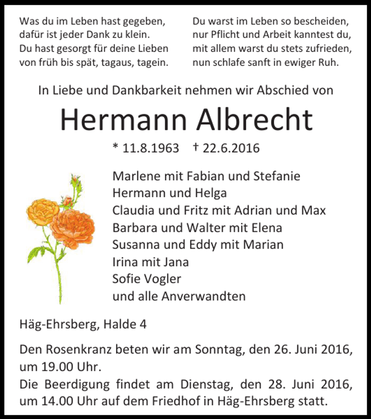 <p>Was du im Leben hast gegeben,<br />dafür ist jeder Dank zu klein.<br />Du hast gesorgt für deine Lieben<br />von früh bis spät, tagaus, tagein.</p><p>Du warst im Leben so bescheiden,<br />nur Pflicht und Arbeit kanntest du,<br />mit allem warst du stets zufrieden,<br />nun schlafe sanft in ewiger Ruh.</p><p>In Liebe und Dankbarkeit nehmen wir Abschied von</p><p>Hermann Albrecht<br />* 11.8.1963 † 22.6.2016<br />Marlene mit Fabian und Stefanie<br />Hermann und Helga<br />Claudia und Fritz mit Adrian und Max<br />Barbara und Walter mit Elena<br />Susanna und Eddy mit Marian<br />Irina mit Jana<br />Sofie Vogler<br />und alle Anverwandten<br />Häg-Ehrsberg, Halde 4<br />Den Rosenkranz beten wir am Sonntag, den 26. Juni 2016,<br />um 19.00 Uhr.<br />Die Beerdigung findet am Dienstag, den 28. Juni 2016,<br />um 14.00 Uhr auf dem Friedhof in Häg-Ehrsberg statt.</p>