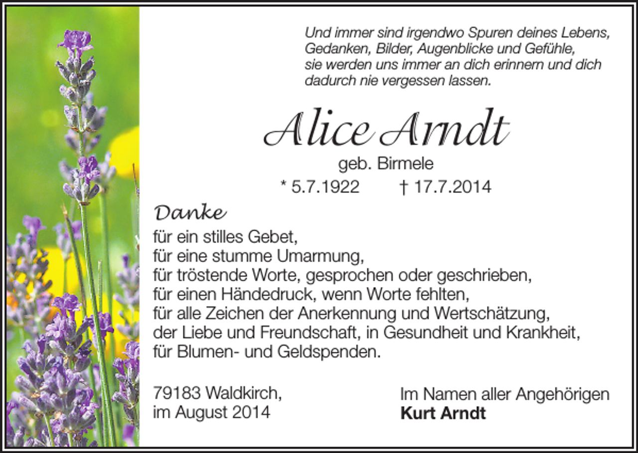 <p>Und immer sind irgendwo Spuren deines Lebens,<br />Gedanken, Bilder, Augenblicke und Gefühle,<br />sie werden uns immer an dich erinnern und dich<br />dadurch nie vergessen lassen.</p><p>Alice Arndt<br />geb. Birmele<br />* 5.7.1922<br />† 17.7.2014</p><p>Danke<br />für ein stilles Gebet,<br />für eine stumme Umarmung,<br />für tröstende Worte, gesprochen oder geschrieben,<br />für einen Händedruck, wenn Worte fehlten,<br />für alle Zeichen der Anerkennung und Wertschätzung,<br />der Liebe und Freundschaft, in Gesundheit und Krankheit,<br />für Blumen- und Geldspenden.<br />79183 Waldkirch,<br />im August 2014</p><p>Im Namen aller Angehörigen<br />Kurt Arndt</p>