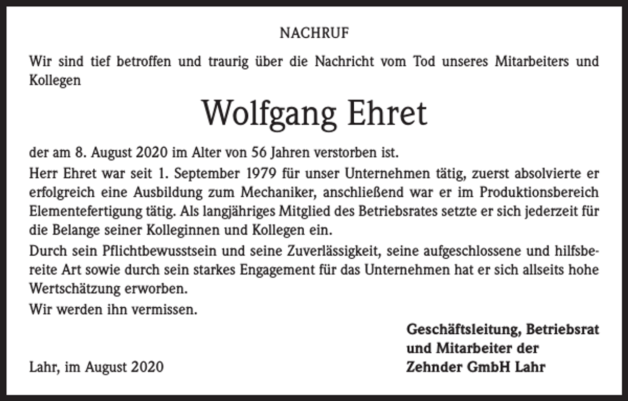 <p>NACHRUF<br />Wir sind tief betroffen und traurig über die Nachricht vom Tod unseres Mitarbeiters und<br />Kollegen</p><p>Wolfgang Ehret<br />der am 8. August 2020 im Alter von 56 Jahren verstorben ist.<br />Herr Ehret war seit 1. September 1979 für unser Unternehmen tätig, zuerst absolvierte er<br />erfolgreich eine Ausbildung zum Mechaniker, anschließend war er im Produktionsbereich<br />Elementefertigung tätig. Als langjähriges Mitglied des Betriebsrates setzte er sich jederzeit für<br />die Belange seiner Kolleginnen und Kollegen ein.<br />Durch sein Pflichtbewusstsein und seine Zuverlässigkeit, seine aufgeschlossene und hilfsbereite Art sowie durch sein starkes Engagement für das Unternehmen hat er sich allseits hohe<br />­Wertschätzung erworben.<br />Wir werden ihn vermissen.</p><p>Geschäftsleitung, Betriebsrat</p><p>und Mitarbeiter der<br />Lahr, im August 2020<br />Zehnder GmbH Lahr</p>