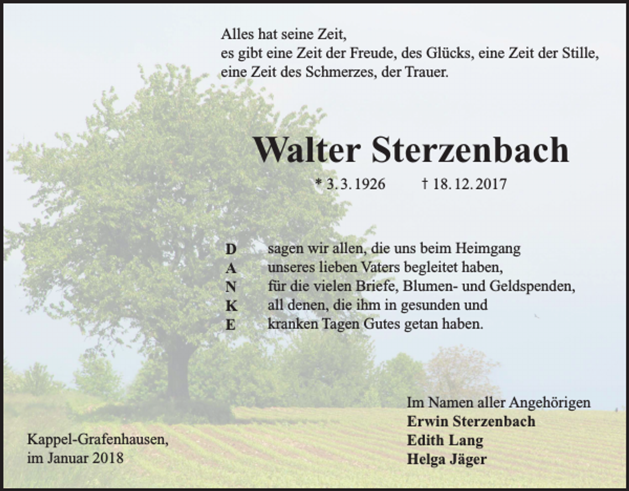 <p>Alles hat seine Zeit,<br />es gibt eine Zeit der Freude, des Glücks, eine Zeit der Stille,<br />eine Zeit des Schmerzes, der Trauer.</p><p>Walter Sterzenbach<br />* 3. 3. 1926</p><p>D<br />A<br />N<br />K<br />E</p><p>Kappel-Grafenhausen,<br />im Januar 2018</p><p>† 18. 12. 2017</p><p>sagen wir allen, die uns beim Heimgang<br />unseres lieben Vaters begleitet haben,<br />für die vielen Briefe, Blumen- und Geldspenden,<br />all denen, die ihm in gesunden und<br />kranken Tagen Gutes getan haben.</p><p>Im Namen aller Angehörigen<br />Erwin Sterzenbach<br />Edith Lang<br />Helga Jäger</p>