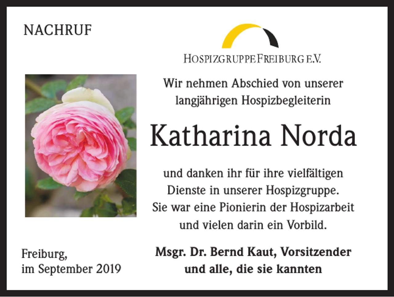 <p>NACHRUF<br />Wir nehmen Abschied von unserer<br />langjährigen Hospizbegleiterin</p><p>Katharina Norda<br />und danken ihr für ihre vielfältigen<br />Dienste in unserer Hospizgruppe.<br />Sie war eine Pionierin der Hospizarbeit<br />und vielen darin ein Vorbild.<br />Freiburg,<br />im September 2019</p><p>Msgr. Dr. Bernd Kaut, Vorsitzender<br />und alle, die sie kannten</p>