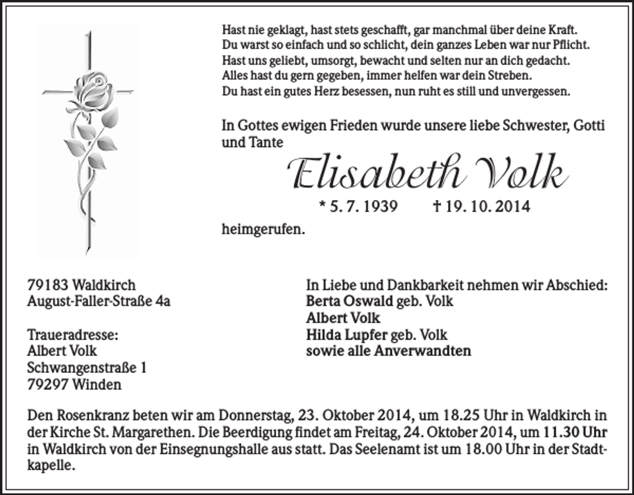 <p>Hast nie geklagt, hast stets geschafft, gar manchmal über deine Kraft.<br />Du warst so einfach und so schlicht, dein ganzes Leben war nur Pflicht.<br />Hast uns geliebt, umsorgt, bewacht und selten nur an dich gedacht.<br />Alles hast du gern gegeben, immer helfen war dein Streben.<br />Du hast ein gutes Herz besessen, nun ruht es still und unvergessen.</p><p>In Gottes ewigen Frieden wurde unsere liebe Schwester, Gotti<br />und Tante</p><p>Elisabeth Volk<br />* 5. 7. 1939</p><p>† 19. 10. 2014</p><p>heimgerufen.</p><p>79183 Waldkirch<br />August-Faller-Straße 4a<br />Traueradresse:<br />Albert Volk<br />Schwangenstraße 1<br />79297 Winden</p><p>In Liebe und Dankbarkeit nehmen wir Abschied:<br />Berta Oswald geb. Volk<br />Albert Volk<br />Hilda Lupfer geb. Volk<br />sowie alle Anverwandten</p><p>Den Rosenkranz beten wir am Donnerstag, 23. Oktober 2014, um 18.25 Uhr in Waldkirch in<br />der Kirche St. Margarethen. Die Beerdigung findet am Freitag, 24. Oktober 2014, um 11.30 Uhr<br />in Waldkirch von der Einsegnungshalle aus statt. Das Seelenamt ist um 18.00 Uhr in der Stadtkapelle.</p>