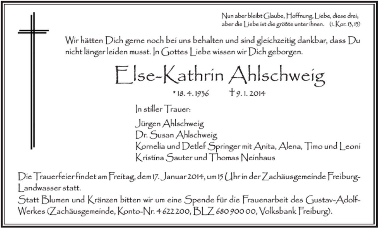 <p>Nun aber bleibt Glaube, Hoffnung, Liebe, diese drei;<br />aber die Liebe ist die größte unter ihnen. (1. Kor. 13, 13)</p><p>Wir hätten Dich gerne noch bei uns behalten und sind gleichzeitig dankbar, dass Du<br />nicht länger leiden musst. In Gottes Liebe wissen wir Dich geborgen.</p><p>Else-Kathrin Ahlschweig<br />* 18. 4. 1936</p><p>† 9. 1. 2014</p><p>In stiller Trauer:<br />Jürgen Ahlschweig<br />Dr. Susan Ahlschweig<br />Kornelia und Detlef Springer mit Anita, Alena, Timo und Leoni<br />Kristina Sauter und Thomas Neinhaus<br />Die Trauerfeier findet am Freitag, dem 17. Januar 2014, um 15 Uhr in der Zachäusgemeinde FreiburgLandwasser statt.<br />Statt Blumen und Kränzen bitten wir um eine Spende für die Frauenarbeit des Gustav-AdolfWerkes (Zachäusgemeinde, Konto-Nr. 4622200, BLZ 68090000, Volksbank Freiburg).</p>