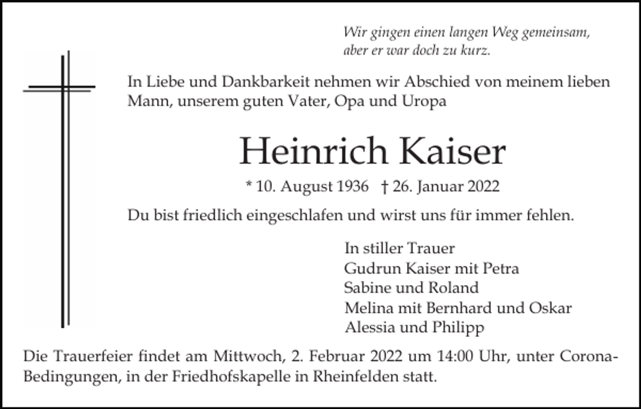 <p>Wir gingen einen langen Weg gemeinsam,<br />aber er war doch zu kurz.</p><p>In Liebe und Dankbarkeit nehmen wir Abschied von meinem lieben<br />Mann, unserem guten Vater, Opa und Uropa</p><p>Heinrich Kaiser<br />* 10. August 1936 † 26. Januar 2022<br />Du bist friedlich eingeschlafen und wirst uns für immer fehlen.<br />In stiller Trauer<br />Gudrun Kaiser mit Petra<br />Sabine und Roland<br />Melina mit Bernhard und Oskar<br />Alessia und Philipp<br />Die Trauerfeier findet am Mittwoch, 2. Februar 2022 um 14:00 Uhr, unter CoronaBedingungen, in der Friedhofskapelle in Rheinfelden statt.</p>