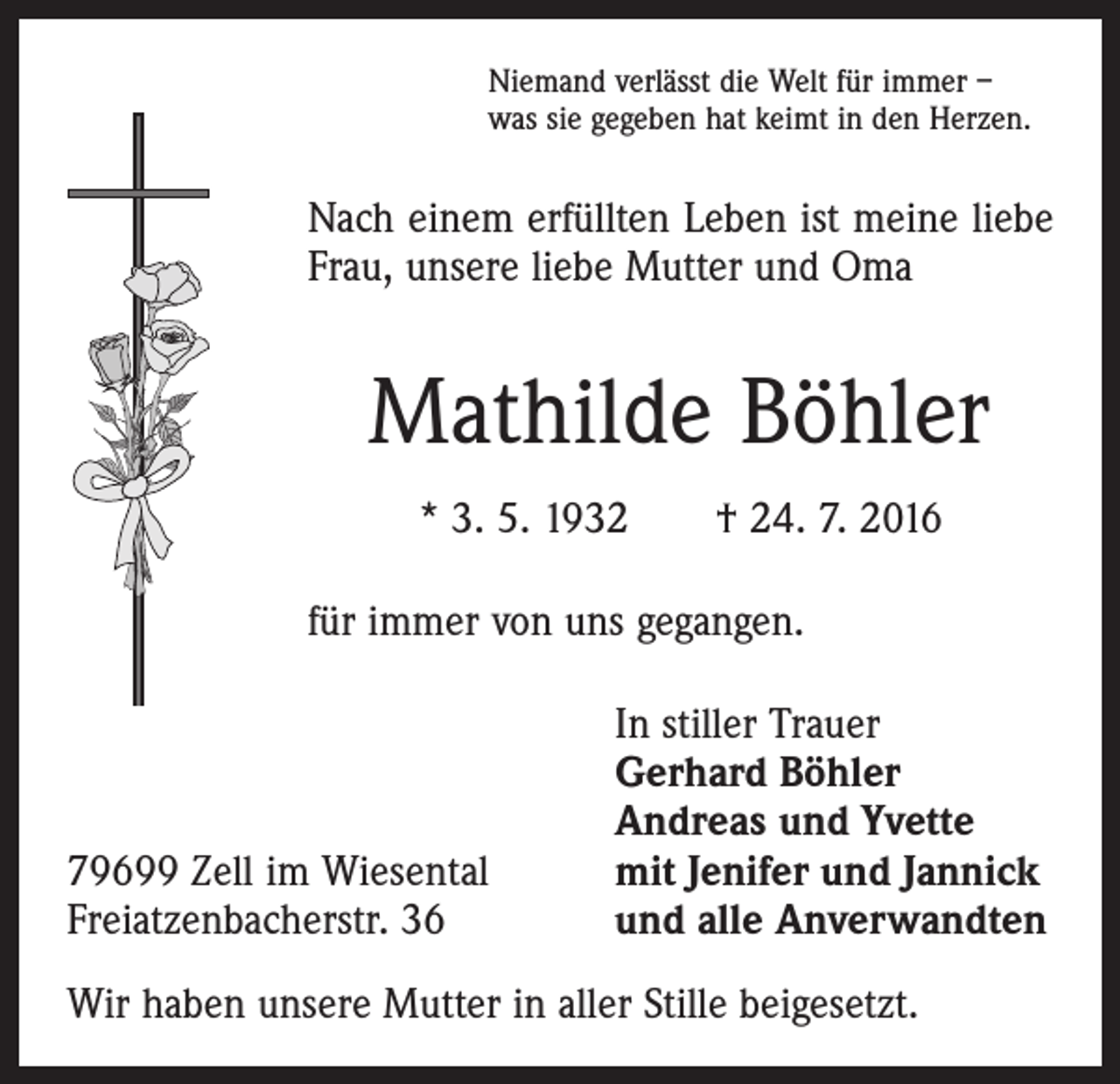 <p>Niemand verlässt die Welt für immer –<br />was sie gegeben hat keimt in den Herzen.</p><p>Nach einem erfüllten Leben ist meine liebe<br />Frau, unsere liebe Mutter und Oma</p><p>Mathilde Böhler<br />* 3. 5. 1932 † 24. 7. 2016<br />für immer von uns gegangen.</p><p>79699 Zell im Wiesental<br />Freiatzenbacherstr. 36</p><p>In stiller Trauer<br />Gerhard Böhler<br />Andreas und Yvette<br />mit Jenifer und Jannick<br />und alle Anverwandten</p><p>Wir haben unsere Mutter in aller Stille beigesetzt.</p>