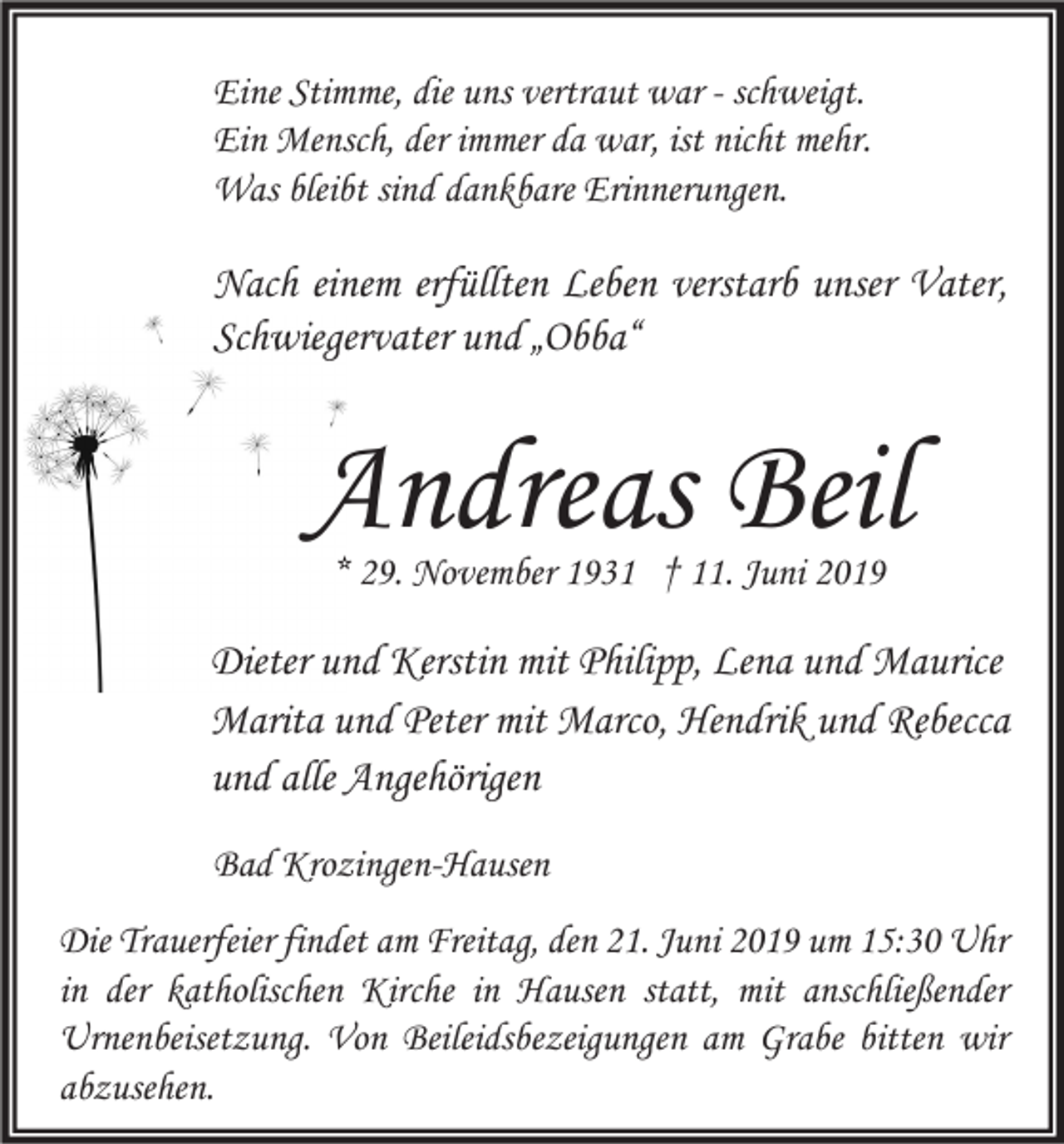 <p>Eine Stimme, die uns vertraut war - schweigt.<br />Ein Mensch, der immer da war, ist nicht mehr.<br />Was bleibt sind dankbare Erinnerungen.</p><p>Nach einem erfüllten Leben verstarb unser Vater,<br />Schwiegervater und „Obba“</p><p>Andreas Beil<br />* 29. November 1931 † 11. Juni 2019</p><p>Dieter und Kerstin mit Philipp, Lena und Maurice<br />Marita und Peter mit Marco, Hendrik und Rebecca<br />und alle Angehörigen<br />Bad Krozingen-Hausen<br />Die Trauerfeier findet am Freitag, den 21. Juni 2019 um 15:30 Uhr<br />in der katholischen Kirche in Hausen statt, mit anschließender<br />Urnenbeisetzung. Von Beileidsbezeigungen am Grabe bitten wir<br />abzusehen.</p>