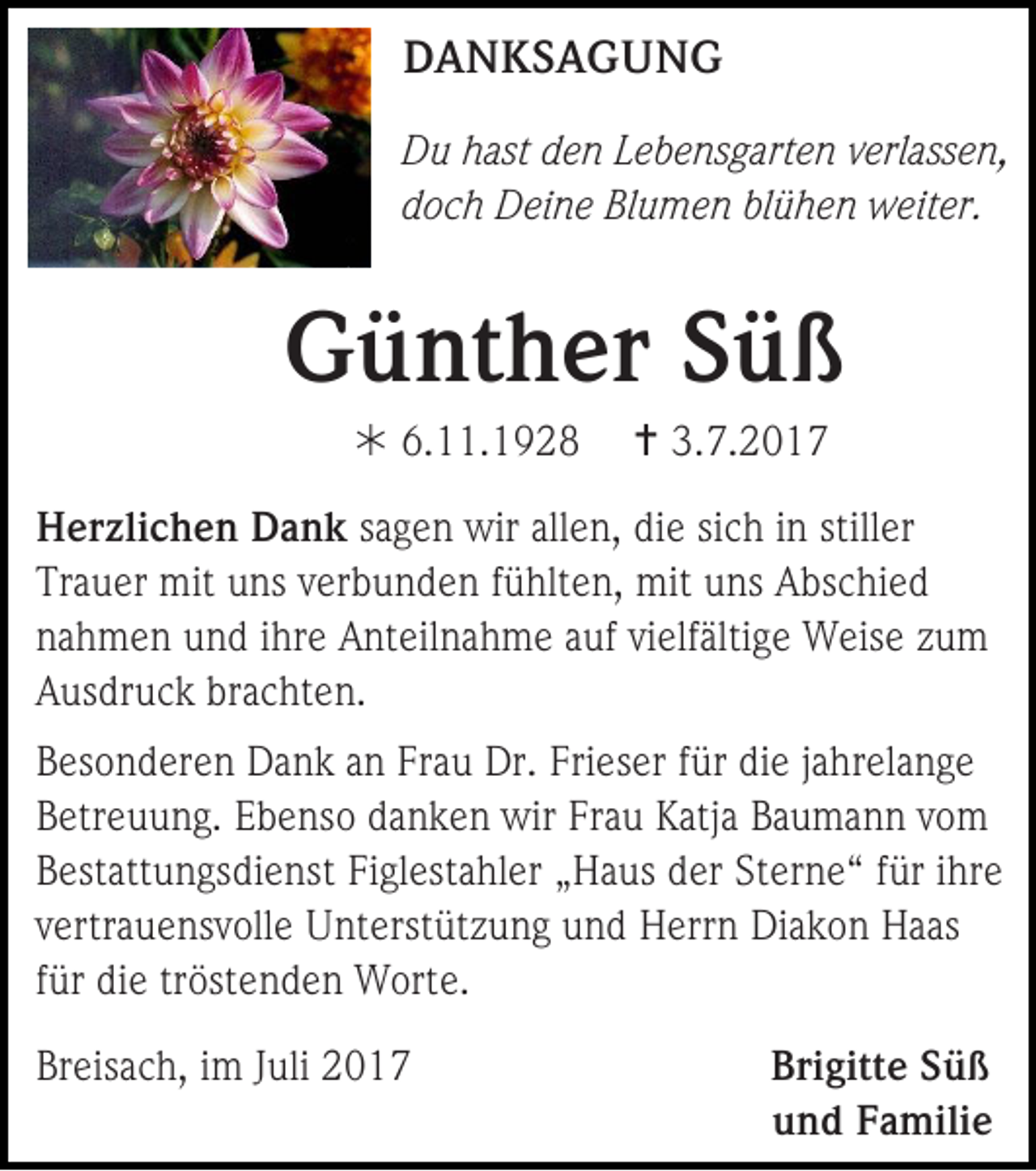 <p>DDANKSAGUNG<br />A N KS A G U N G<br />D u hhast<br />Du<br />ast dden<br />e n LLebensgarten<br />e b e ns g art e n vverlassen,<br />erl ass e n,<br />ddoch<br />o c h Deine<br />D ei n e Blumen<br />Bl u m e n blblühen<br />ü h e n weiter.<br />w eit er.</p><p>GGünther<br />ü nt h er SSüß<br />üß<br /> 6.<br />6.11.1928<br />. 1 9 2 8</p><p> 3.<br />3.7.201. 2 0 1 7</p><p>H er zli c h e n DDank<br />Herzlichen<br />a n k ssagen<br />a g e n wir<br />wir allen,<br />all e n, die<br />di e si<br />sich<br />c h iinn still<br />stiller<br />er<br />Trauer<br />Tr<br />a u er mit<br />mit uuns<br />ns vverbunden<br />er b u n d e n ffühlten,<br />ü hlt e n, mit<br />mit uuns<br />ns Abschied<br />A bs c hi e d<br />nnahmen<br />a h m e n uund<br />n d iihre<br />hr e Anteilnahme<br />A nt eil n a h m e aauf<br />uf vivielfältige<br />elf älti g e Weise<br />W eis e zzum<br />u m<br />AAusdruck<br />us dr u c k br<br />brachten.<br />a c ht e n .<br />B es o n d er e n Dank<br />Besonderen<br />D a n k aan<br />n Fr<br />Frau<br />a u Dr.<br />Dr. Fri<br />Frieser<br />es er ffür<br />ür didie<br />e jjahrelange<br />a hr el a n g e<br />BBetreuung.<br />etr e u u n g. EEbenso<br />b e ns o ddanken<br />a n k e n wir<br />wir Fr<br />Frau<br />a u Katja<br />K atj a Baumann<br />B a u m a n n vvom<br />o m<br />BBestattungsdienst<br />est att u n gs di e nst Fi<br />Figlestahler<br />gl est a hl er „„Haus<br />H a us der<br />d er Sterne“<br />St er n e “ ffür<br />ür iihre<br />hr e<br />vvertrauensvolle<br />ertr a u e ns v oll e Unterstützung<br />U nt erst üt z u n g und<br />u n d Herrn<br />H err n Diakon<br />Di a k o n Haas<br />H a as<br />ffür<br />ür die<br />di e tröstenden<br />tr öst e n d e n Worte.<br />W ort e.<br />Breisach,<br />Br<br />eis a c h, iim<br />m JJuli<br />uli 22</p><p>Bri gitt e SSüß<br />Brigitte<br />üß<br />uund<br />n d FFamilie<br />a mili e</p>