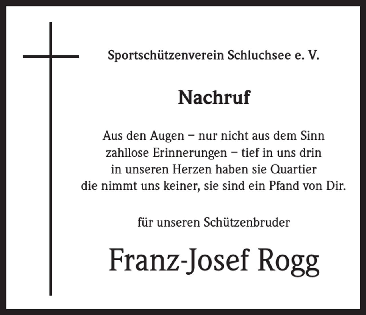 <p>Sportschützenverein Schluchsee e. V.</p><p>Nachruf<br />Aus den Augen – nur nicht aus dem Sinn<br />zahllose Erinnerungen – tief in uns drin<br />in unseren Herzen haben sie Quartier<br />die nimmt uns keiner, sie sind ein Pfand von Dir.<br />für unseren Schützenbruder</p><p>Franz-Josef Rogg</p>