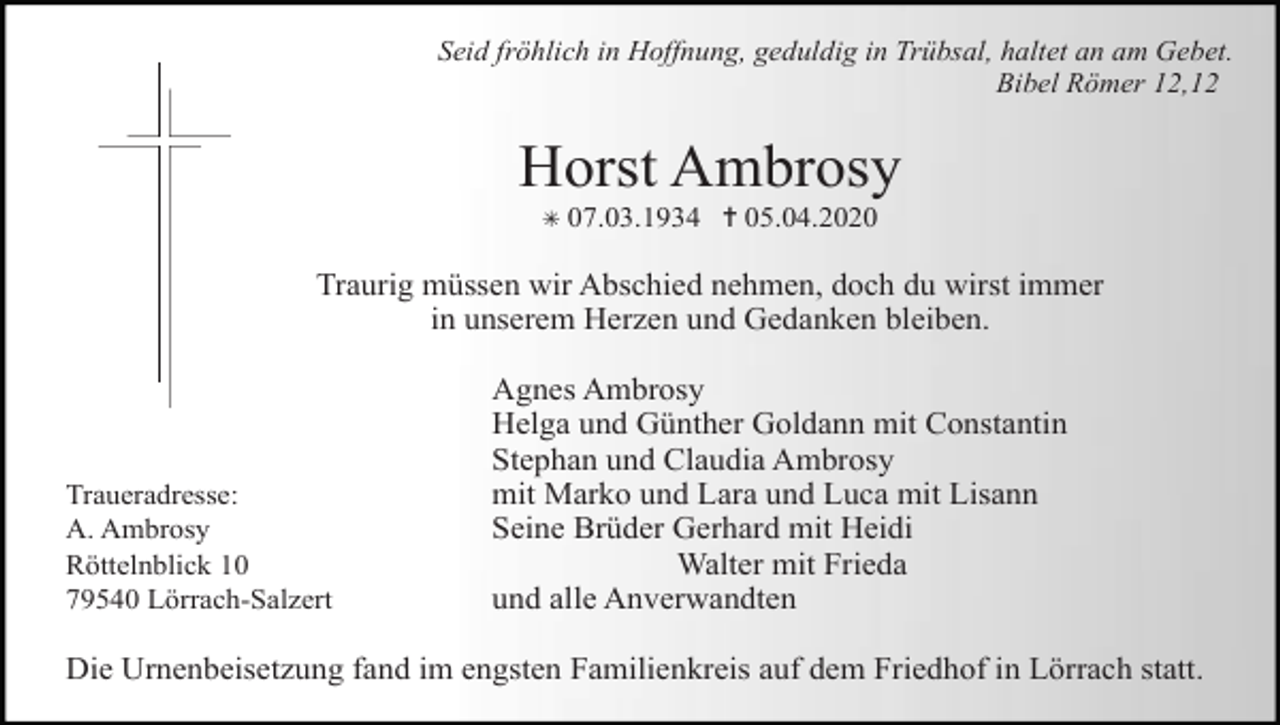 <p>Seid fröhlich in Hoffnung, geduldig in Trübsal, haltet an am Gebet.<br />Bibel Römer 12,12</p><p>Horst Ambrosy<br />✳ 07.03.1934 ✝ 05.04.2020</p><p>Traurig müssen wir Abschied nehmen, doch du wirst immer<br />in unserem Herzen und Gedanken bleiben.</p><p>Traueradresse:<br />A. Ambrosy<br />Röttelnblick 10<br />79540 Lörrach-Salzert</p><p>Agnes Ambrosy<br />Helga und Günther Goldann mit Constantin<br />Stephan und Claudia Ambrosy<br />mit Marko und Lara und Luca mit Lisann<br />Seine Brüder Gerhard mit Heidi<br />Walter mit Frieda<br />und alle Anverwandten</p><p>Die Urnenbeisetzung fand im engsten Familienkreis auf dem Friedhof in Lörrach statt.</p>