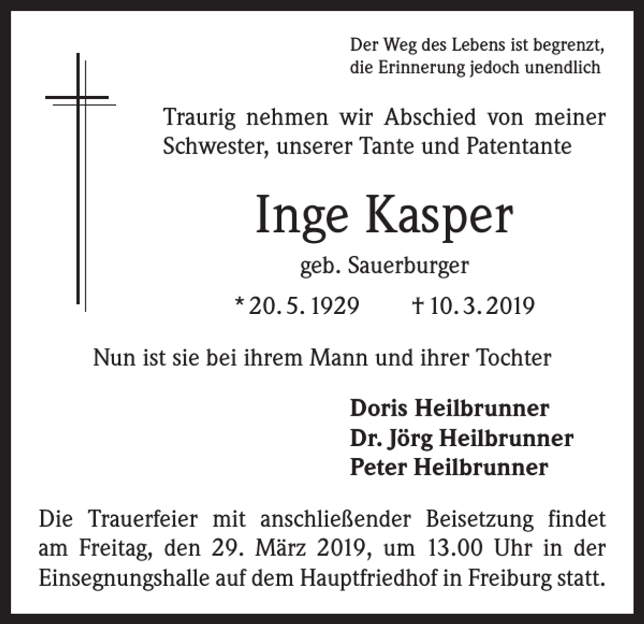 <p>Der Weg des Lebens ist begrenzt,<br />die Erinnerung jedoch unendlich</p><p>Traurig nehmen wir Abschied von meiner<br />Schwester, unserer Tante und Patentante</p><p>Inge Kasper<br />geb. Sauerburger<br />* 20. 5. 1929 † 10. 3. 2019<br />Nun ist sie bei ihrem Mann und ihrer Tochter<br />Doris Heilbrunner<br />Dr. Jörg Heilbrunner<br />Peter Heilbrunner<br />Die Trauerfeier mit anschließender Beisetzung findet<br />am Freitag, den 29. März 2019, um 13.00 Uhr in der<br />­Ein­segnungshalle auf dem Hauptfriedhof in Freiburg statt.</p>