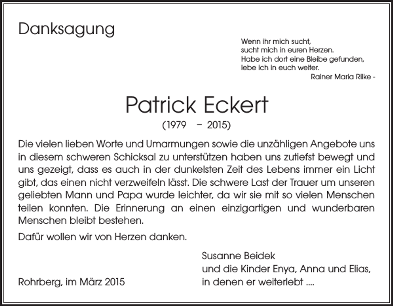 <p>Danksagung</p><p>Wenn ihr mich sucht,<br />sucht mich in euren Herzen.<br />Habe ich dort eine Bleibe gefunden,<br />lebe ich in euch weiter.</p><p>Rainer Maria Rilke -</p><p>Patrick Eckert<br />(1979 – 2015)</p><p>Die vielen lieben Worte und Umarmungen sowie die unzähligen Angebote uns<br />in ­diesem schweren Schicksal zu unterstützen haben uns zutiefst bewegt und<br />uns gezeigt, dass es auch in der dunkelsten Zeit des Lebens immer ein Licht<br />gibt, das einen nicht verzweifeln lässt. Die schwere Last der Trauer um unseren<br />geliebten Mann und Papa wurde leichter, da wir sie mit so vielen Menschen<br />teilen konnten. Die Erinnerung an einen einzigartigen und wunderbaren<br />­Menschen bleibt bestehen.<br />Dafür wollen wir von Herzen danken.</p><p>Rohrberg, im März 2015</p><p>Susanne Beidek<br />und die Kinder Enya, Anna und Elias,<br />in denen er weiterlebt ….</p>