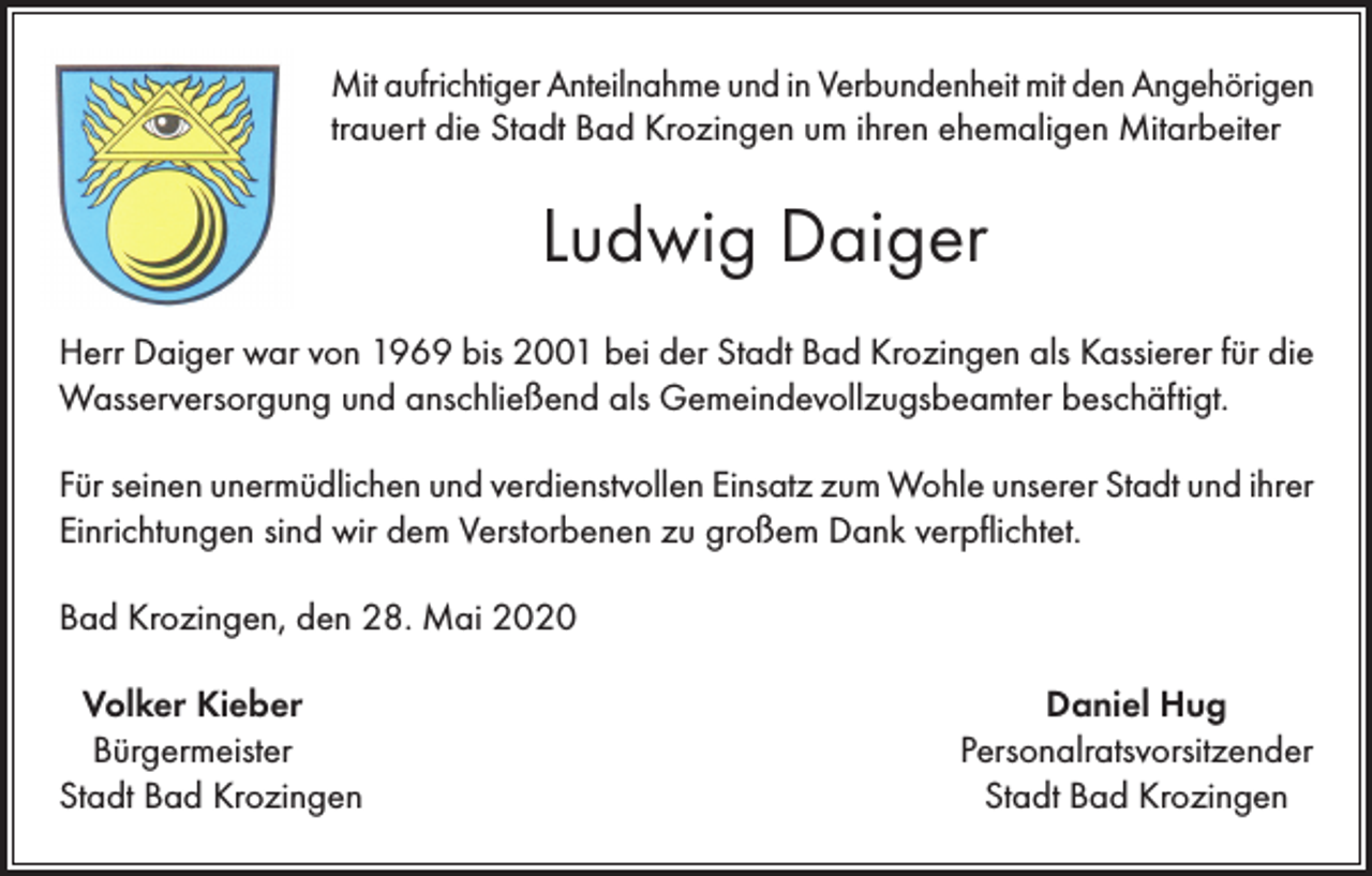 <p>Mit aufrichtiger Anteilnahme und in Verbundenheit mit den Angehörigen<br />trauert die Stadt Bad Krozingen um ihren ehemaligen Mitarbeiter</p><p>Ludwig Daiger<br />Herr Daiger war von 1969 bis 2001 bei der Stadt Bad Krozingen als Kassierer für die<br />Wasserversorgung und anschließend als Gemeindevollzugsbeamter beschäftigt.<br />Für seinen unermüdlichen und verdienstvollen Einsatz zum Wohle unserer Stadt und ihrer<br />Einrichtungen sind wir dem Verstorbenen zu großem Dank verpflichtet.<br />Bad Krozingen, den 28. Mai 2020<br />Volker Kieber<br />Bürgermeister<br />Stadt Bad Krozingen</p><p>Daniel Hug<br />Personalratsvorsitzender<br />Stadt Bad Krozingen</p>