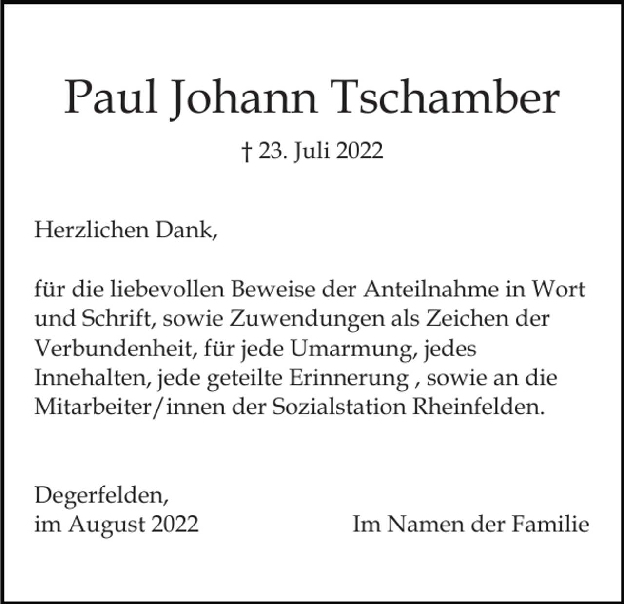 <p>Paul Johann Tschamber<br />† 23. Juli 2022<br />Herzlichen Dank,<br />für die liebevollen Beweise der Anteilnahme in Wort<br />und Schrift, sowie Zuwendungen als Zeichen der<br />Verbundenheit, für jede Umarmung, jedes<br />Innehalten, jede geteilte Erinnerung , sowie an die<br />Mitarbeiter/innen der Sozialstation Rheinfelden.</p><p>Degerfelden,<br />im August 2022</p><p>Im Namen der Familie</p>