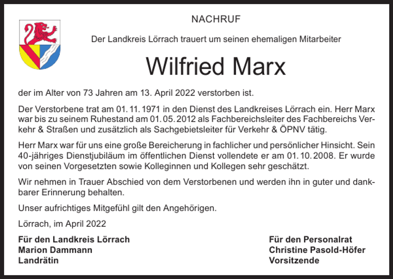 <p>NACHRUF<br />Der Landkreis Lörrach trauert um seinen ehemaligen Mitarbeiter</p><p>Wilfried Marx<br />der im Alter von 73 Jahren am 13. April 2022 verstorben ist.<br />Der Verstorbene trat am 01. 11. 1971 in den Dienst des Landkreises Lörrach ein. Herr Marx<br />war bis zu seinem Ruhestand am 01. 05. 2012 als Fachbereichsleiter des Fachbereichs Verkehr &amp; Straßen und zusätzlich als Sachgebietsleiter für Verkehr &amp; ÖPNV tätig.<br />Herr Marx war für uns eine große Bereicherung in fachlicher und persönlicher Hinsicht. Sein<br />40-jähriges Dienstjubiläum im öffentlichen Dienst vollendete er am 01. 10. 2008. Er wurde<br />von seinen Vorgesetzten sowie Kolleginnen und Kollegen sehr geschätzt.<br />Wir nehmen in Trauer Abschied von dem Verstorbenen und werden ihn in guter und dankbarer Erinnerung behalten.<br />Unser aufrichtiges Mitgefühl gilt den Angehörigen.<br />Lörrach, im April 2022<br />Für den Landkreis Lörrach<br />Für den Personalrat<br />Marion Dammann<br />Christine Pasold-Höfer<br />Landrätin Vorsitzende</p>