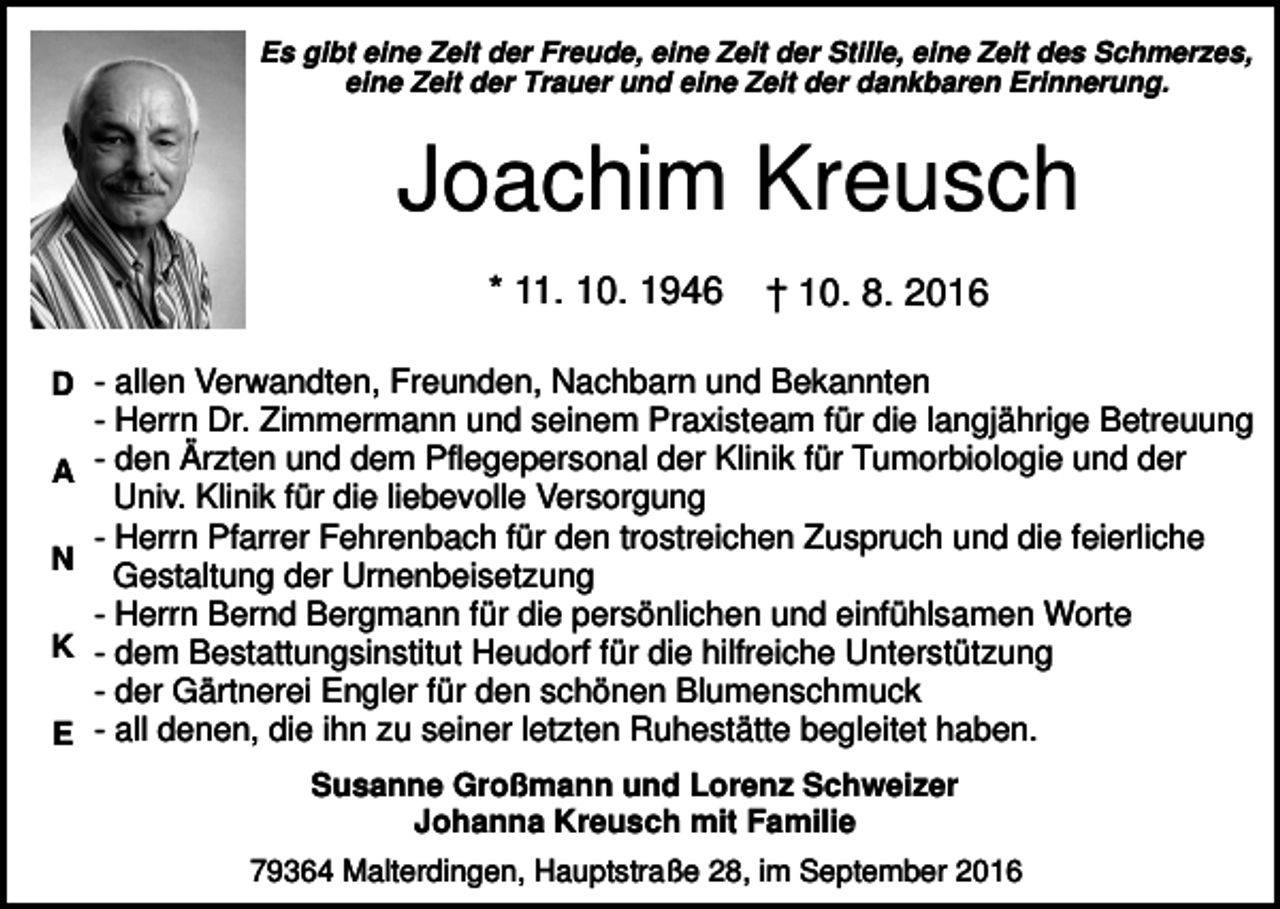<p>Es gibt eine Zeit der Freude, eine Zeit der Stille, eine Zeit des Schmerzes,<br />eine Zeit der Trauer und eine Zeit der dankbaren Erinnerung.</p><p>Joachim Kreusch<br />* 11. 10. 1946</p><p>† 10. 8. 2016</p><p>D - allen Verwandten, Freunden, Nachbarn und Bekannten<br />A<br />N<br />K<br />E</p><p>- Herrn Dr. Zimmermann und seinem Praxisteam für die langjährige Betreuung<br />- den Ärzten und dem Pflegepersonal der Klinik für Tumorbiologie und der<br />Univ. Klinik für die liebevolle Versorgung<br />- Herrn Pfarrer Fehrenbach für den trostreichen Zuspruch und die feierliche<br />Gestaltung der Urnenbeisetzung<br />- Herrn Bernd Bergmann für die persönlichen und einfühlsamen Worte<br />- dem Bestattungsinstitut Heudorf für die hilfreiche Unterstützung<br />- der Gärtnerei Engler für den schönen Blumenschmuck<br />- all denen, die ihn zu seiner letzten Ruhestätte begleitet haben.<br />Susanne Großmann und Lorenz Schweizer<br />Johanna Kreusch mit Familie<br />79364 Malterdingen, Hauptstraße 28, im September 2016</p>