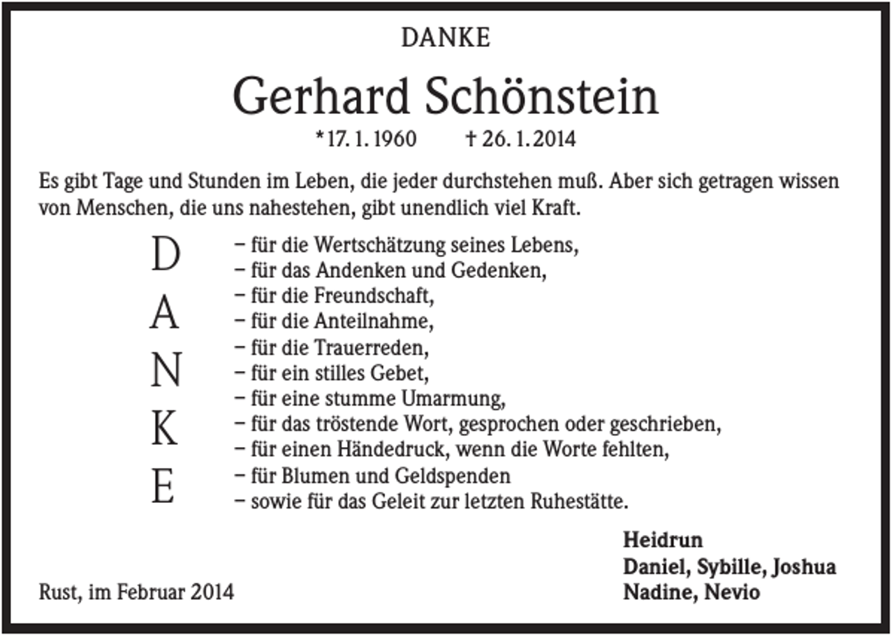 <p>DANKE</p><p>Gerhard Schönstein<br />*17. 1. 1960</p><p>† 26. 1. 2014</p><p>Es gibt Tage und Stunden im Leben, die jeder durchstehen muß. Aber sich getragen wissen<br />von Menschen, die uns nahestehen, gibt unendlich viel Kraft.</p><p>D<br />A<br />N<br />K<br />E<br />Rust, im Februar 2014</p><p>– für die Wertschätzung seines Lebens,<br />– für das Andenken und Gedenken,<br />– für die Freundschaft,<br />– für die Anteilnahme,<br />– für die Trauerreden,<br />– für ein stilles Gebet,<br />– für eine stumme Umarmung,<br />– für das tröstende Wort, gesprochen oder geschrieben,<br />– für einen Händedruck, wenn die Worte fehlten,<br />– für Blumen und Geldspenden<br />– sowie für das Geleit zur letzten Ruhestätte.<br />Heidrun<br />Daniel, Sybille, Joshua<br />Nadine, Nevio</p>