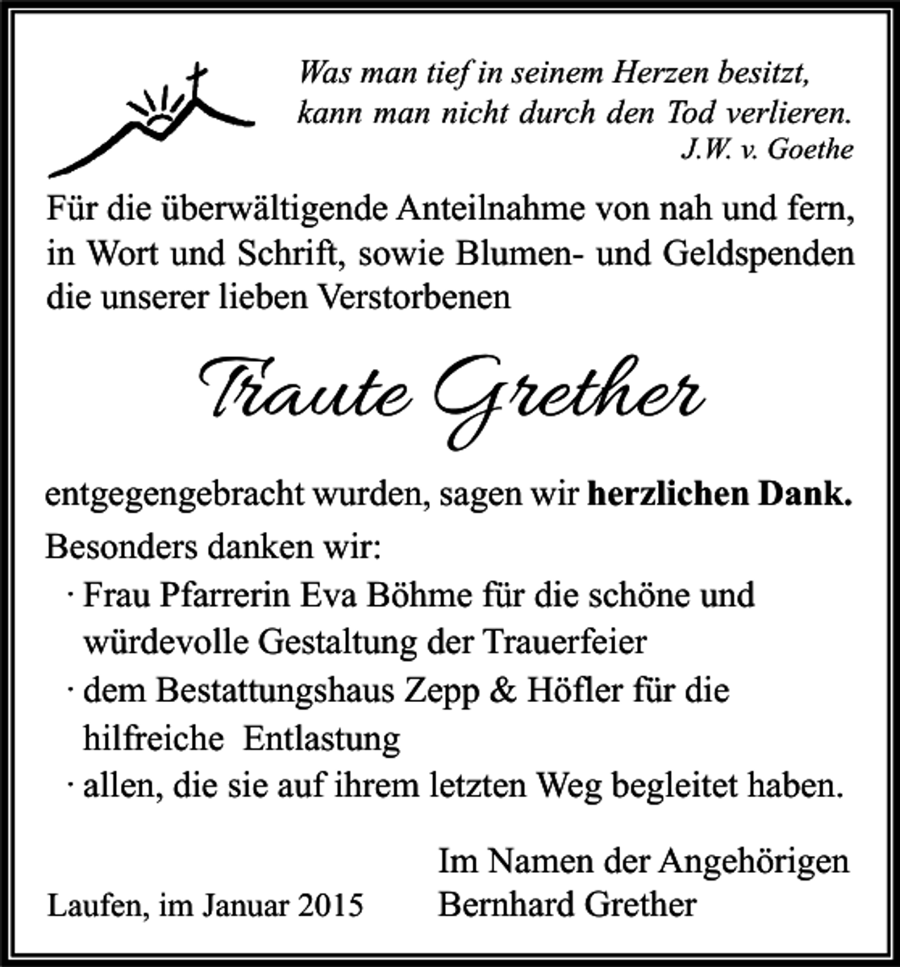 <p>Was man tief in seinem Herzen besitzt,<br />kann man nicht durch den Tod verlieren.</p><p>J.W. v. Goethe</p><p>Für die überwältigende Anteilnahme von nah und fern,<br />in Wort und Schrift, sowie Blumen- und Geldspenden<br />die unserer lieben Verstorbenen</p><p>Traute Grether<br />entgegengebracht wurden, sagen wir herzlichen Dank.<br />Besonders danken wir:<br />· Frau Pfarrerin Eva Böhme für die schöne und<br />würdevolle Gestaltung der Trauerfeier<br />· dem Bestattungshaus Zepp &amp; Höfler für die<br />hilfreiche Entlastung<br />· allen, die sie auf ihrem letzten Weg begleitet haben.<br />Laufen, im Januar 2015</p><p>Im Namen der Angehörigen<br />Bernhard Grether</p>